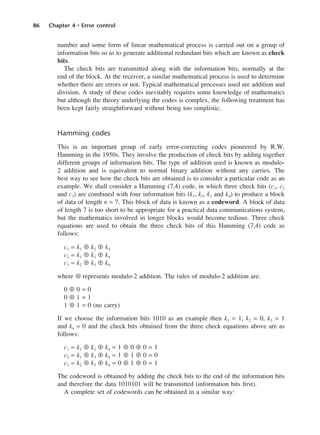 86 Chapter 4 • Error control
number and some form of linear mathematical process is carried out on a group of
information bits so as to generate additional redundant bits which are known as check
bits.
The check bits are transmitted along with the information bits, normally at the
end of the block. At the receiver, a similar mathematical process is used to determine
whether there are errors or not. Typical mathematical processes used are addition and
division. A study of these codes inevitably requires some knowledge of mathematics
but although the theory underlying the codes is complex, the following treatment has
been kept fairly straightforward without being too simplistic.
Hamming codes
This is an important group of early error-correcting codes pioneered by R.W.
Hamming in the 1950s. They involve the production of check bits by adding together
different groups of information bits. The type of addition used is known as modulo-
2 addition and is equivalent to normal binary addition without any carries. The
best way to see how the check bits are obtained is to consider a particular code as an
example. We shall consider a Hamming (7,4) code, in which three check bits (c1, c2
and c3) are combined with four information bits (k1, k2, k3 and k4) to produce a block
of data of length n = 7. This block of data is known as a codeword. A block of data
of length 7 is too short to be appropriate for a practical data communications system,
but the mathematics involved in longer blocks would become tedious. Three check
equations are used to obtain the three check bits of this Hamming (7,4) code as
follows:
c1 = k1 ⊕ k2 ⊕ k4
c2 = k1 ⊕ k3 ⊕ k4
c3 = k2 ⊕ k3 ⊕ k4
where ⊕ represents modulo-2 addition. The rules of modulo-2 addition are:
0 ⊕ 0 = 0
0 ⊕ 1 = 1
1 ⊕ 1 = 0 (no carry)
If we choose the information bits 1010 as an example then k1 = 1, k2 = 0, k3 = 1
and k4 = 0 and the check bits obtained from the three check equations above are as
follows:
c1 = k1 ⊕ k2 ⊕ k4 = 1 ⊕ 0 ⊕ 0 = 1
c2 = k1 ⊕ k3 ⊕ k4 = 1 ⊕ 1 ⊕ 0 = 0
c3 = k2 ⊕ k3 ⊕ k4 = 0 ⊕ 1 ⊕ 0 = 1
The codeword is obtained by adding the check bits to the end of the information bits
and therefore the data 1010101 will be transmitted (information bits first).
A complete set of codewords can be obtained in a similar way:
DCAC04 2/27/06 11:33 AM Page 86
 