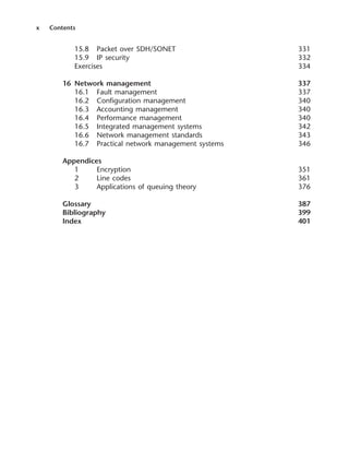 x Contents
15.8 Packet over SDH/SONET 331
15.9 IP security 332
Exercises 334
16 Network management 337
16.1 Fault management 337
16.2 Configuration management 340
16.3 Accounting management 340
16.4 Performance management 340
16.5 Integrated management systems 342
16.6 Network management standards 343
16.7 Practical network management systems 346
Appendices
1 Encryption 351
2 Line codes 361
3 Applications of queuing theory 376
Glossary 387
Bibliography 399
Index 401
DCAA01 2/27/06 11:17 AM Page x
 