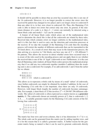 88 Chapter 4 • Error control
1 0 1 0 1 1 1
It should still be possible to detect that an error has occurred since this is not one of
the 16 codewords. However, it is no longer possible to correct the errors since the
received bit pattern has changed in two places and is no longer closer to codeword 8
than any other (it is, in fact, now closer to codeword 10). Thus, this Hamming (7,4)
code is able to detect two errors but correct only one error. In general, if the min-
imum distance of a code is d, then d − 1 errors can normally be detected using a
linear block code and mod(d − 1)/2 can be corrected.
A feature of all linear block codes which arises out of the mathematical rules
used to determine the check bits is that all the codewords are related by these rules.
Received data which contains errors no longer conforms to the mathematical rules,
and it is this fact that is used to carry out the detection and correction processes at
the receiver. If we take the example of the Hamming (7,4) code then the encoding
process will restrict the number of different codewords that can be transmitted to the
16 listed above. As a result of errors that may occur in the transmission process, the
data arriving at a receiver in 7-bit blocks can have any one of 27
= 128 different 7-
bit patterns. This allows the receiver to detect whether errors have occurred since it
is aware of the rules used in the encoding process and can apply them to see whether
the received data is one of the 14 ‘legal’ codewords or not. Furthermore, it is the case
that all Hamming codes (indeed, all linear block codes) possess the mathematical prop-
erty that if we add any two codewords together (modulo-2 addition) then the result-
ing sum is also a codeword. For example, if we add codewords 1 and 2 from the earlier
list we obtain:
0 0 0 1 1 1
⊕ 0 0 1 0 0 1
0 0 1 1 1 0 which is codeword 3
This allows us to represent a whole code by means of a small ‘subset’ of codewords,
since further codewords can simply be obtained by modulo-2 addition. In the case of
the Hamming (7,4) code this is not important, since there are only 14 codewords.
However, with longer block lengths the number of codewords becomes unmanage-
able. For example, a short block of 32 bits involves 232
= 4 294 967 296 different code-
words. The subset of codewords is often expressed as a matrix known as a generator
matrix, G. The codewords chosen are normally powers of 2, that is codewords 1, 2,
4, 8, . . . . A suitable generator matrix for the Hamming (7,4) code consists of the fol-
lowing four codewords:
The matrix has four rows and seven columns, that is it has dimensions 4 × 7 (k × n).
The whole code can be generated from this matrix just by adding together rows, and
it is for this reason that it is called a generator matrix. A further reason for the gen-
erator matrix being so named is that it can be used to generate codewords directly
G =
1 0 0 0 1 1 0
0 1 0 0 1 0 1
0 0 1 0 0 1 1
0 0 0 1 1 1 1










DCAC04 2/27/06 11:33 AM Page 88
 