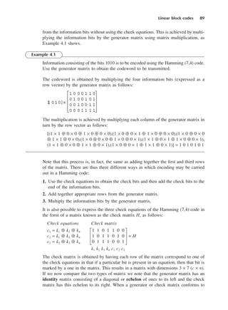 Linear block codes 89
from the information bits without using the check equations. This is achieved by multi-
plying the information bits by the generator matrix using matrix multiplication, as
Example 4.1 shows.
Example 4.1
Information consisting of the bits 1010 is to be encoded using the Hamming (7,4) code.
Use the generator matrix to obtain the codeword to be transmitted.
The codeword is obtained by multiplying the four information bits (expressed as a
row vector) by the generator matrix as follows:
The multiplication is achieved by multiplying each column of the generator matrix in
turn by the row vector as follows:
[(1 × 1 ⊕ 0 × 0 ⊕ 1 × 0 ⊕ 0 × 0),(1 × 0 ⊕ 0 × 1 ⊕ 1 × 0 ⊕ 0 × 0),(1 × 0 ⊕ 0 × 0
⊕ 1 × 1 ⊕ 0 × 0),(1 × 0 ⊕ 0 × 0 ⊕ 1 × 0 ⊕ 0 × 1),(1 × 1 ⊕ 0 × 1 ⊕ 1 × 0 ⊕ 0 × 1),
(1 × 1 ⊕ 0 × 0 ⊕ 1 × 1 ⊕ 0 × 1),(1 × 0 ⊕ 0 × 1 ⊕ 1 × 1 ⊕ 0 × 1)] = 1 0 1 0 1 0 1
Note that this process is, in fact, the same as adding together the first and third rows
of the matrix. There are thus three different ways in which encoding may be carried
out in a Hamming code:
1. Use the check equations to obtain the check bits and then add the check bits to the
end of the information bits.
2. Add together appropriate rows from the generator matrix.
3. Multiply the information bits by the generator matrix.
It is also possible to express the three check equations of the Hamming (7,4) code in
the form of a matrix known as the check matrix H, as follows:
Check equations Check matrix
c1 = k1 ⊕ k2 ⊕ k4 G1 1 0 1 1 0 0 J
c2 = k1 ⊕ k3 ⊕ k4 H1 0 1 1 0 1 0 K = H
c3 = k2 ⊕ k3 ⊕ k4 I0 1 1 1 0 0 1 L
k1 k2 k3 k4 c1 c2 c3
The check matrix is obtained by having each row of the matrix correspond to one of
the check equations in that if a particular bit is present in an equation, then that bit is
marked by a one in the matrix. This results in a matrix with dimensions 3 × 7 (c × n).
If we now compare the two types of matrix we note that the generator matrix has an
identity matrix consisting of a diagonal or echelon of ones to its left and the check
matrix has this echelon to its right. When a generator or check matrix conforms to
[
1 010]×
1 0 0 0 1 1 0
0 1 0 0 1 0 1
0 0 1 0 0 1 1
0 0 0 1 1 1 1










DCAC04 2/27/06 11:33 AM Page 89
 