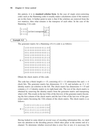 90 Chapter 4 • Error control
this pattern, it is in standard echelon form. In the case of single error-correcting
codes such as the Hamming codes it usually makes calculations easier if the matrices
are in this form. A further point to note is that if the echelons are removed from the
two matrices, then what remains is the transpose of each other. In the case of the
Hamming (7,4) code:
Example 4.2
The generator matrix for a Hamming (15,11) code is as follows:
Obtain the check matrix of this code.
The code has a block length n = 15, consisting of k = 11 information bits and c = 4
check bits. The generator matrix has dimensions 11 × 15, and includes an 11 × 11
identity matrix (an echelon) to the left. The check matrix has dimensions 4 × 15 and
contains a 4 × 4 identity matrix to its right-hand side. The rest of the check matrix is
obtained by removing the identity matrix from the generator matrix and transposing
what is left. This results in the last 4 bits of the first row of the generator matrix becom-
ing the first column of the check matrix and the last 4 bits of the last row of the gen-
erator matrix becoming the 11th column of the check matrix. The check matrix is as
follows:
Having looked in some detail at several ways of encoding information bits, we shall
turn our attention to the decoding process which takes place at the remote end of a
channel. To determine whether received data is error free or not, it is necessary for
H =
1 0 0 1 1 0 1 01 1 1 1 0 0 0
1 1 0 1 0 1 1 11 0 0 0 1 0 0
0 1 1 0 1 0 1 11 1 0 0 0 1 0
0 0 1 1 0 1 0 11 1 1 0 0 0 1










G =
1 0 0 0 0 0 0 0 0 0 0 1 1 0 0
0 1 0 0 0 0 0 0 0 0 0 0 1 1 0
0 0 1 0 0 0 0 0 0 0 0 0 0 1 1
0 0 0 1 0 0 0 0 0 0 0 1 1 0 1
0 0 0 0 1 0 0 0 0 0 0 1 0 1 0
0 0 0 0 0 1 0 0 0 0 0 0 1 0 1
0 0 0 0 0 0 1 0 0 0 0 1 1 1 0
0 0 0 0 0 0 0 1 0 0 0 0 1 1 1
0 0 0 0 0 0 0 0 1 0 0 1 1 1 1
0 0 0 0 0 0 0 0 0 1 0 1 0 1 1
0 0 0 0 0 0 0 0 0 0 1 1 0 0 1




























1 1 01
1 0 11
0 1 11








isthetransposeof
1 1 0
1 0 1
0 1 1
1 1 1










DCAC04 2/27/06 11:33 AM Page 90
 