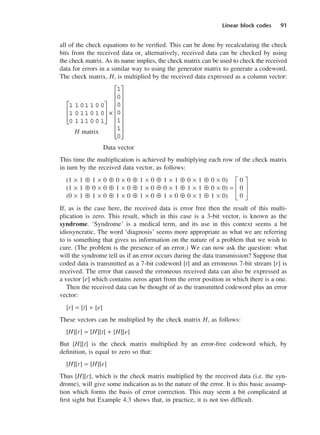 Linear block codes 91
all of the check equations to be verified. This can be done by recalculating the check
bits from the received data or, alternatively, received data can be checked by using
the check matrix. As its name implies, the check matrix can be used to check the received
data for errors in a similar way to using the generator matrix to generate a codeword.
The check matrix, H, is multiplied by the received data expressed as a column vector:
H matrix
Data vector
This time the multiplication is achieved by multiplying each row of the check matrix
in turn by the received data vector, as follows:
(1 × 1 ⊕ 1 × 0 ⊕ 0 × 0 ⊕ 1 × 0 ⊕ 1 × 1 ⊕ 0 × 1 ⊕ 0 × 0) G 0 J
(1 × 1 ⊕ 0 × 0 ⊕ 1 × 0 ⊕ 1 × 0 ⊕ 0 × 1 ⊕ 1 × 1 ⊕ 0 × 0) = H 0 K
(0 × 1 ⊕ 1 × 0 ⊕ 1 × 0 ⊕ 1 × 0 ⊕ 1 × 0 ⊕ 0 × 1 ⊕ 1 × 0) I 0 L
If, as is the case here, the received data is error free then the result of this multi-
plication is zero. This result, which in this case is a 3-bit vector, is known as the
syndrome. ‘Syndrome’ is a medical term, and its use in this context seems a bit
idiosyncratic. The word ‘diagnosis’ seems more appropriate as what we are referring
to is something that gives us information on the nature of a problem that we wish to
cure. (The problem is the presence of an error.) We can now ask the question: what
will the syndrome tell us if an error occurs during the data transmission? Suppose that
coded data is transmitted as a 7-bit codeword [t] and an erroneous 7-bit stream [r] is
received. The error that caused the erroneous received data can also be expressed as
a vector [e] which contains zeros apart from the error position in which there is a one.
Then the received data can be thought of as the transmitted codeword plus an error
vector:
[r] = [t] + [e]
These vectors can be multiplied by the check matrix H, as follows:
[H][r] = [H][t] + [H][e]
But [H][t] is the check matrix multiplied by an error-free codeword which, by
definition, is equal to zero so that:
[H][r] = [H][e]
Thus [H][r], which is the check matrix multiplied by the received data (i.e. the syn-
drome), will give some indication as to the nature of the error. It is this basic assump-
tion which forms the basis of error correction. This may seem a bit complicated at
first sight but Example 4.3 shows that, in practice, it is not too difficult.
1 1 01 1 0 0
1 0 11 0 1 0
0 1 11 0 0 1








×
1
0
0
0
1
1
0


















DCAC04 2/27/06 11:33 AM Page 91
 