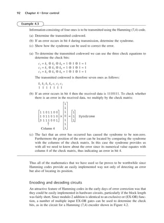 92 Chapter 4 • Error control
Example 4.3
Information consisting of four ones is to be transmitted using the Hamming (7,4) code.
(a) Determine the transmitted codeword.
(b) If an error occurs in bit 4 during transmission, determine the syndrome.
(c) Show how the syndrome can be used to correct the error.
(a) To determine the transmitted codeword we can use the three check equations to
determine the check bits:
c1 = k1 ⊕ k2 ⊕ k4 = 1 ⊕ 1 ⊕ 1 = 1
c2 = k1 ⊕ k3 ⊕ k4 = 1 ⊕ 1 ⊕ 1 = 1
c3 = k2 ⊕ k3 ⊕ k4 = 1 ⊕ 1 ⊕ 1 = 1
The transmitted codeword is therefore seven ones as follows:
k1 k2 k3 k4 c1 c2 c3
1 1 1 1 1 1 1
(b) If an error occurs in bit 4 then the received data is 1110111. To check whether
there is an error in the received data, we multiply by the check matrix:
↑
Column 4
(c) The fact that an error has occurred has caused the syndrome to be non-zero.
Furthermore the position of the error can be located by comparing the syndrome
with the columns of the check matrix. In this case the syndrome provides us
with all we need to know about the error since its numerical value equates with
column 4 of the check matrix, thus indicating an error in bit 4.
Thus all of the mathematics that we have used so far proves to be worthwhile since
Hamming codes provide an easily implemented way not only of detecting an error
but also of locating its position.
Encoding and decoding circuits
An attractive feature of Hamming codes in the early days of error correction was that
they could be easily implemented in hardware circuits, particularly if the block length
was fairly short. Since modulo-2 addition is identical to an exclusive-or (EX-OR) func-
tion, a number of multiple input EX-OR gates can be used to determine the check
bits, as in the circuit for a Hamming (7,4) encoder shown in Figure 4.2.
1 1 01 1 0 0
1 0 11 0 1 0
0 1 11 0 0 1








×
1
1
1
0
1
1
1


















=
1
1
1








Syndrome
DCAC04 2/27/06 11:33 AM Page 92
 