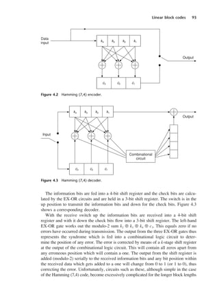 Linear block codes 93
The information bits are fed into a 4-bit shift register and the check bits are calcu-
lated by the EX-OR circuits and are held in a 3-bit shift register. The switch is in the
up position to transmit the information bits and down for the check bits. Figure 4.3
shows a corresponding decoder.
With the receive switch up the information bits are received into a 4-bit shift
register and with it down the check bits flow into a 3-bit shift register. The left-hand
EX-OR gate works out the modulo-2 sum k2 ⊕ k3 ⊕ k4 ⊕ c3. This equals zero if no
errors have occurred during transmission. The output from the three EX-OR gates thus
represents the syndrome which is fed into a combinational logic circuit to deter-
mine the position of any error. The error is corrected by means of a k-stage shift register
at the output of the combinational logic circuit. This will contain all zeros apart from
any erroneous position which will contain a one. The output from the shift register is
added (modulo-2) serially to the received information bits and any bit position within
the received data which gets added to a one will change from 0 to 1 (or 1 to 0), thus
correcting the error. Unfortunately, circuits such as these, although simple in the case
of the Hamming (7,4) code, become excessively complicated for the longer block lengths
Figure 4.2 Hamming (7,4) encoder.
Figure 4.3 Hamming (7,4) decoder.
DCAC04 2/27/06 11:33 AM Page 93
 