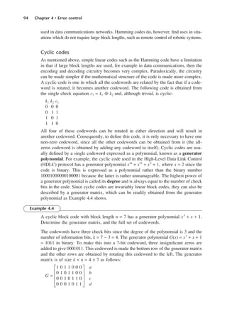 94 Chapter 4 • Error control
used in data communications networks. Hamming codes do, however, find uses in situ-
ations which do not require large block lengths, such as remote control of robotic systems.
Cyclic codes
As mentioned above, simple linear codes such as the Hamming code have a limitation
in that if large block lengths are used, for example in data communications, then the
encoding and decoding circuitry becomes very complex. Paradoxically, the circuitry
can be made simpler if the mathematical structure of the code is made more complex.
A cyclic code is one in which all the codewords are related by the fact that if a code-
word is rotated, it becomes another codeword. The following code is obtained from
the single check equation c1 = k1 ⊕ k2 and, although trivial, is cyclic:
k1 k2 c1
0 0 0
0 1 1
1 0 1
1 1 0
All four of these codewords can be rotated in either direction and will result in
another codeword. Consequently, to define this code, it is only necessary to have one
non-zero codeword, since all the other codewords can be obtained from it (the all-
zeros codeword is obtained by adding any codeword to itself). Cyclic codes are usu-
ally defined by a single codeword expressed as a polynomial, known as a generator
polynomial. For example, the cyclic code used in the High-Level Data Link Control
(HDLC) protocol has a generator polynomial x16
+ x12
+ x5
+ 1, where x = 2 since the
code is binary. This is expressed as a polynomial rather than the binary number
10001000000100001 because the latter is rather unmanageable. The highest power of
a generator polynomial is called its degree and is always equal to the number of check
bits in the code. Since cyclic codes are invariably linear block codes, they can also be
described by a generator matrix, which can be readily obtained from the generator
polynomial as Example 4.4 shows.
Example 4.4
A cyclic block code with block length n = 7 has a generator polynomial x3
+ x + 1.
Determine the generator matrix, and the full set of codewords.
The codewords have three check bits since the degree of the polynomial is 3 and the
number of information bits, k = 7 − 3 = 4. The generator polynomial G(x) = x3
+ x + 1
= 1011 in binary. To make this into a 7-bit codeword, three insignificant zeros are
added to give 0001011. This codeword is made the bottom row of the generator matrix
and the other rows are obtained by rotating this codeword to the left. The generator
matrix is of size k × n = 4 × 7 as follows:
G1 0 1 1 0 0 0 J a
H0 1 0 1 1 0 0 K b
G =
H0 0 1 0 1 1 0 K c
I0 0 0 1 0 1 1 L d
DCAC04 2/27/06 11:33 AM Page 94
 