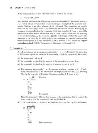 96 Chapter 4 • Error control
If the remainder R(x) is now added (modulo-2) to F(x), we obtain:
F(x) + R(x) = Q(x)G(x)
since addition and subtraction will give the same result in modulo-2. It is this bit sequence,
F(x) + R(x), which is transmitted, since it is always a multiple of the generator poly-
nomial G(x) and is therefore always a legal codeword. Thus, encoding for a cyclic
code consists of adding c zeros to the end of the information bits and dividing by the
generator polynomial to find the remainder. (Note that modulo-2 division is used.) The
remainder is added to the information bits in place of the c zeros and the resulting
codeword transmitted. At the receiver, a decoder tests to see whether the received bit
sequence is error free by dividing again by the generator polynomial. An error-free
transmission results in a zero remainder. Such a process is also known as a cyclic
redundancy check (CRC). The process is illustrated by Example 4.5.
Example 4.5
A (7,4) cyclic code has a generator polynomial x3
+ x + 1. Information bits consisting
of 1100 (most significant bit on the left) are to be coded and transmitted. Determine:
(a) the transmitted codeword,
(b) the remainder obtained at the receiver if the transmission is error free,
(c) the remainder obtained at the receiver if an error occurs in bit 4.
(a) The generator polynomial x3
+ x + 1 expressed as a binary number is 1011. Firstly,
three zeros are added to the information bits to produce F(x) = 1100000. Dividing
F(x) by the generator polynomial G(x) using modulo-2 division gives:
Quotient
1011
1110
1011
1010
1011
010 Remainder
Thus the remainder = 010 and this is added to the information bits in place of the
three zeros to give the transmitted codeword 1100010.
(b) If the transmission is error free, we divide the received data by G(x) and obtain:
1011
1110
1011
1011
1011
000 Zero remainder
1011
110001
1110
)
1011
1100000
1110
)
DCAC04 2/27/06 11:33 AM Page 96
 
