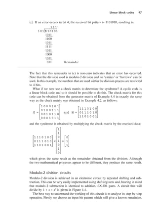 Linear block codes 97
(c) If an error occurs in bit 4, the received bit pattern is 1101010, resulting in:
1011
1100
1011
1111
1011
1000
1011
011 Remainder
The fact that this remainder in (c) is non-zero indicates that an error has occurred.
Note that the division used is modulo-2 division and no ‘carries’ or ‘borrows’ can be
used. In this example, the numbers that are used within the division process are restricted
to 4 bits.
What if we now use a check matrix to determine the syndrome? A cyclic code is
a linear block code and so it should be possible to do this. The check matrix for this
code can be obtained from the generator matrix of Example 4.4 in exactly the same
way as the check matrix was obtained in Example 4.2, as follows:
and the syndrome is obtained by multiplying the check matrix by the received data:
which gives the same result as the remainder obtained from the division. Although
the two mathematical processes appear to be different, they produce the same result.
Modulo-2 division circuits
Modulo-2 division is achieved in an electronic circuit by repeated shifting and sub-
traction. This can be very easily implemented using shift registers and, bearing in mind
that modulo-2 subtraction is identical to addition, EX-OR gates. A circuit that will
divide by 1 + x + x3
is given in Figure 4.4.
The best way to understand the working of this circuit is to analyse its step-by-step
operation. Firstly we choose an input bit pattern which will give a known remainder.
1 11 0 1 0 0
0 11 1 0 1 0
1 10 1 0 0 1








×
1
1
0
1
0
1
0


















=
0
1
1








G =
1 0 0 0 1 0 1
0 1 0 0 1 1 1
0 0 1 0 1 1 0
0 0 0 1 0 1 1










and H =
11 1 0 1 0 0
01 1 1 0 1 0
11 0 1 0 0 1








1011
110101
1111
)
DCAC04 2/27/06 11:33 AM Page 97
 