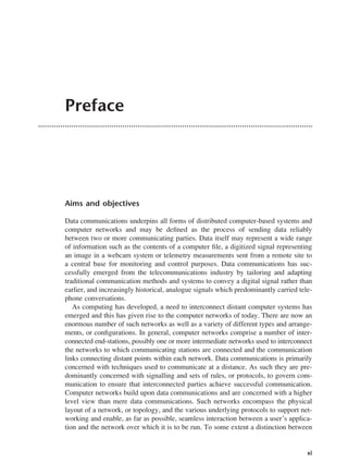 Preface
Aims and objectives
Data communications underpins all forms of distributed computer-based systems and
computer networks and may be defined as the process of sending data reliably
between two or more communicating parties. Data itself may represent a wide range
of information such as the contents of a computer file, a digitized signal representing
an image in a webcam system or telemetry measurements sent from a remote site to
a central base for monitoring and control purposes. Data communications has suc-
cessfully emerged from the telecommunications industry by tailoring and adapting
traditional communication methods and systems to convey a digital signal rather than
earlier, and increasingly historical, analogue signals which predominantly carried tele-
phone conversations.
As computing has developed, a need to interconnect distant computer systems has
emerged and this has given rise to the computer networks of today. There are now an
enormous number of such networks as well as a variety of different types and arrange-
ments, or configurations. In general, computer networks comprise a number of inter-
connected end-stations, possibly one or more intermediate networks used to interconnect
the networks to which communicating stations are connected and the communication
links connecting distant points within each network. Data communications is primarily
concerned with techniques used to communicate at a distance. As such they are pre-
dominantly concerned with signalling and sets of rules, or protocols, to govern com-
munication to ensure that interconnected parties achieve successful communication.
Computer networks build upon data communications and are concerned with a higher
level view than mere data communications. Such networks encompass the physical
layout of a network, or topology, and the various underlying protocols to support net-
working and enable, as far as possible, seamless interaction between a user’s applica-
tion and the network over which it is to be run. To some extent a distinction between
xi
DCAA01 2/27/06 11:17 AM Page xi
 