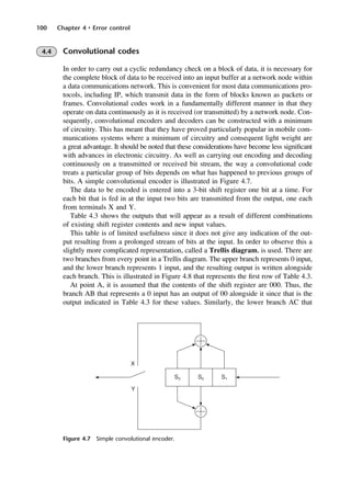 100 Chapter 4 • Error control
Figure 4.7 Simple convolutional encoder.
4.4 Convolutional codes
In order to carry out a cyclic redundancy check on a block of data, it is necessary for
the complete block of data to be received into an input buffer at a network node within
a data communications network. This is convenient for most data communications pro-
tocols, including IP, which transmit data in the form of blocks known as packets or
frames. Convolutional codes work in a fundamentally different manner in that they
operate on data continuously as it is received (or transmitted) by a network node. Con-
sequently, convolutional encoders and decoders can be constructed with a minimum
of circuitry. This has meant that they have proved particularly popular in mobile com-
munications systems where a minimum of circuitry and consequent light weight are
a great advantage. It should be noted that these considerations have become less significant
with advances in electronic circuitry. As well as carrying out encoding and decoding
continuously on a transmitted or received bit stream, the way a convolutional code
treats a particular group of bits depends on what has happened to previous groups of
bits. A simple convolutional encoder is illustrated in Figure 4.7.
The data to be encoded is entered into a 3-bit shift register one bit at a time. For
each bit that is fed in at the input two bits are transmitted from the output, one each
from terminals X and Y.
Table 4.3 shows the outputs that will appear as a result of different combinations
of existing shift register contents and new input values.
This table is of limited usefulness since it does not give any indication of the out-
put resulting from a prolonged stream of bits at the input. In order to observe this a
slightly more complicated representation, called a Trellis diagram, is used. There are
two branches from every point in a Trellis diagram. The upper branch represents 0 input,
and the lower branch represents 1 input, and the resulting output is written alongside
each branch. This is illustrated in Figure 4.8 that represents the first row of Table 4.3.
At point A, it is assumed that the contents of the shift register are 000. Thus, the
branch AB that represents a 0 input has an output of 00 alongside it since that is the
output indicated in Table 4.3 for these values. Similarly, the lower branch AC that
DCAC04 2/27/06 11:33 AM Page 100
 