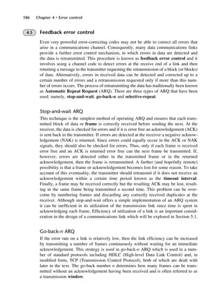106 Chapter 4 • Error control
4.5 Feedback error control
Even very powerful error-correcting codes may not be able to correct all errors that
arise in a communications channel. Consequently, many data communications links
provide a further error control mechanism, in which errors in data are detected and
the data is retransmitted. This procedure is known as feedback error control and it
involves using a channel code to detect errors at the receive end of a link and then
returning a message to the transmitter requesting the retransmission of a block (or blocks)
of data. Alternatively, errors in received data can be detected and corrected up to a
certain number of errors and a retransmission requested only if more than this num-
ber of errors occurs. The process of retransmitting the data has traditionally been known
as Automatic Repeat Request (ARQ). There are three types of ARQ that have been
used: namely, stop-and-wait, go-back-n and selective-repeat.
Stop-and-wait ARQ
This technique is the simplest method of operating ARQ and ensures that each trans-
mitted block of data or frame is correctly received before sending the next. At the
receiver, the data is checked for errors and if it is error free an acknowledgement (ACK)
is sent back to the transmitter. If errors are detected at the receiver a negative acknow-
ledgement (NAK) is returned. Since errors could equally occur in the ACK or NAK
signals, they should also be checked for errors. Thus, only if each frame is received
error free and an ACK is returned error free can the next frame be transmitted. If,
however, errors are detected either in the transmitted frame or in the returned
acknowledgement, then the frame is retransmitted. A further (and hopefully remote)
possibility is that a frame or acknowledgement becomes lost for some reason. To take
account of this eventuality, the transmitter should retransmit if it does not receive an
acknowledgement within a certain time period known as the timeout interval.
Finally, a frame may be received correctly but the resulting ACK may be lost, result-
ing in the same frame being transmitted a second time. This problem can be over-
come by numbering frames and discarding any correctly received duplicates at the
receiver. Although stop-and-wait offers a simple implementation of an ARQ system
it can be inefficient in its utilization of the transmission link since time is spent in
acknowledging each frame. Efficiency of utilization of a link is an important consid-
eration in the design of a communications link which will be explored in Section 5.1.
Go-back-n ARQ
If the error rate on a link is relatively low, then the link efficiency can be increased
by transmitting a number of frames continuously without waiting for an immediate
acknowledgement. This strategy is used in go-back-n ARQ which is used in a num-
ber of standard protocols including HDLC (High-level Data Link Control) and, in
modified form, TCP (Transmission Control Protocol), both of which are dealt with
later in the text. The go-back number n determines how many frames can be trans-
mitted without an acknowledgement having been received and is often referred to as
a transmission window.
DCAC04 2/27/06 11:33 AM Page 106
 