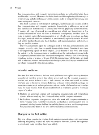 xii Preface
data communications and computer networks is artificial as without the latter, there
would not be a network. However, the distinction is useful in explaining different aspects
of networking and also to break down the complex tasks of computer networking into
more manageable elements.
This book examines a wide range of techniques, technologies and systems used in
data communications and computer networks. In particular it addresses a variety of
data transmission methods used to convey data between physically distant locations.
A number of types of network are considered and which may interconnect a few
or many thousands of users on either a permanent or temporary, switched basis. In
order to support successful communication, a set of rules and procedures has been
developed, many of which are embodied in internationally agreed standards. We shall
look at the standard bodies and their standards and recommendations and also how
they are used in practice.
The book concentrates upon the techniques used in both data communications and
computer networks rather than on specific issues relating to use. Attention is also given
to the engineering aspects of these subjects. A key feature of this book, and indeed
the industry, is the strong emphasis in breaking down the various functions and tasks
of computer communications into a series of manageable subtasks, each of which may
be defined as one of a series of layers. With this in mind many of the topics are dealt
with in a layered manner, and usually relate closely to prescribed layered models which
have been formulated within the discipline.
Intended audience
The book has been written to position itself within the marketplace midway between
a number of excellent texts in this subject area which may be regarded as compre-
hensive, and almost reference works, and a number of other texts which are rather
brief and tend to be merely primers. Reference texts can be too detailed and large for
a newcomer to the topic and the primer type of text can lack information and be rather
bland for many readers. With this in mind the book is written to appeal to two broad
ranges of readers:
1. Students on computer science and engineering undergraduate and postgraduate
courses who are studying data communications and/or computer networks.
2. Professional engineers, managers and users who work with computer networks in
their everyday work. Here the book may be used either as an introductory text for
personnel moving into the field or for updating in cases where previous experience
has predominantly been in the area of traditional telecommunications.
Changes to the first edition
This new edition contains the original detail on data communications, with some minor
updating, but greatly extends the work on computer networks. Recent developments
in speech and video encoding have been added.
DCAA01 2/27/06 11:17 AM Page xii
 