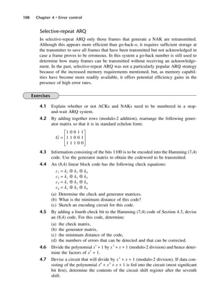 108 Chapter 4 • Error control
Selective-repeat ARQ
In selective-repeat ARQ only those frames that generate a NAK are retransmitted.
Although this appears more efficient than go-back-n, it requires sufficient storage at
the transmitter to save all frames that have been transmitted but not acknowledged in
case a frame proves to be erroneous. In this system a go-back number is still used to
determine how many frames can be transmitted without receiving an acknowledge-
ment. In the past, selective-repeat ARQ was not a particularly popular ARQ strategy
because of the increased memory requirements mentioned, but, as memory capabil-
ities have become more readily available, it offers potential efficiency gains in the
presence of high error rates.
Exercises
4.1 Explain whether or not ACKs and NAKs need to be numbered in a stop-
and-wait ARQ system.
4.2 By adding together rows (modulo-2 addition), rearrange the following gener-
ator matrix so that it is in standard echelon form:
G1 0 0 1 1J
G = H1 1 0 0 1K
I1 1 1 0 0L
4.3 Information consisting of the bits 1100 is to be encoded into the Hamming (7,4)
code. Use the generator matrix to obtain the codeword to be transmitted.
4.4 An (8,4) linear block code has the following check equations:
c1 = k2 ⊕ k3 ⊕ k4
c2 = k1 ⊕ k2 ⊕ k3
c3 = k1 ⊕ k2 ⊕ k4
c4 = k1 ⊕ k3 ⊕ k4
(a) Determine the check and generator matrices.
(b) What is the minimum distance of this code?
(c) Sketch an encoding circuit for this code.
4.5 By adding a fourth check bit to the Hamming (7,4) code of Section 4.3, devise
an (8,4) code. For this code, determine:
(a) the check matrix,
(b) the generator matrix,
(c) the minimum distance of the code,
(d) the numbers of errors that can be detected and that can be corrected.
4.6 Divide the polynomial x7
+ 1 by x3
+ x + 1 (modulo-2 division) and hence deter-
mine the factors of x7
+ 1.
4.7 Devise a circuit that will divide by x3
+ x + 1 (modulo-2 division). If data con-
sisting of the polynomial x4
+ x5
+ x + 1 is fed into the circuit (most significant
bit first), determine the contents of the circuit shift register after the seventh
shift.
DCAC04 2/27/06 11:33 AM Page 108
 