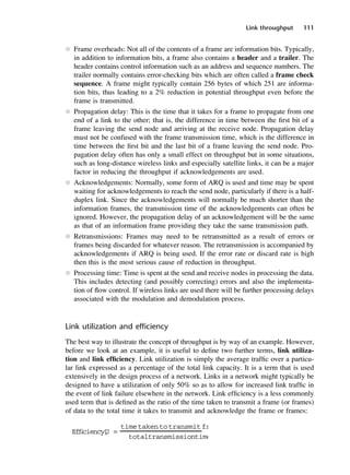 Link throughput 111
l Frame overheads: Not all of the contents of a frame are information bits. Typically,
in addition to information bits, a frame also contains a header and a trailer. The
header contains control information such as an address and sequence numbers. The
trailer normally contains error-checking bits which are often called a frame check
sequence. A frame might typically contain 256 bytes of which 251 are informa-
tion bits, thus leading to a 2% reduction in potential throughput even before the
frame is transmitted.
l Propagation delay: This is the time that it takes for a frame to propagate from one
end of a link to the other; that is, the difference in time between the first bit of a
frame leaving the send node and arriving at the receive node. Propagation delay
must not be confused with the frame transmission time, which is the difference in
time between the first bit and the last bit of a frame leaving the send node. Pro-
pagation delay often has only a small effect on throughput but in some situations,
such as long-distance wireless links and especially satellite links, it can be a major
factor in reducing the throughput if acknowledgements are used.
l Acknowledgements: Normally, some form of ARQ is used and time may be spent
waiting for acknowledgements to reach the send node, particularly if there is a half-
duplex link. Since the acknowledgements will normally be much shorter than the
information frames, the transmission time of the acknowledgements can often be
ignored. However, the propagation delay of an acknowledgement will be the same
as that of an information frame providing they take the same transmission path.
l Retransmissions: Frames may need to be retransmitted as a result of errors or
frames being discarded for whatever reason. The retransmission is accompanied by
acknowledgements if ARQ is being used. If the error rate or discard rate is high
then this is the most serious cause of reduction in throughput.
l Processing time: Time is spent at the send and receive nodes in processing the data.
This includes detecting (and possibly correcting) errors and also the implementa-
tion of flow control. If wireless links are used there will be further processing delays
associated with the modulation and demodulation process.
Link utilization and efficiency
The best way to illustrate the concept of throughput is by way of an example. However,
before we look at an example, it is useful to define two further terms, link utiliza-
tion and link efficiency. Link utilization is simply the average traffic over a particu-
lar link expressed as a percentage of the total link capacity. It is a term that is used
extensively in the design process of a network. Links in a network might typically be
designed to have a utilization of only 50% so as to allow for increased link traffic in
the event of link failure elsewhere in the network. Link efficiency is a less commonly
used term that is defined as the ratio of the time taken to transmit a frame (or frames)
of data to the total time it takes to transmit and acknowledge the frame or frames:
Efficiency,
U =
timetakentotransmitfr
totaltransmissiontime
DCAC05 2/27/06 11:41 AM Page 111
 