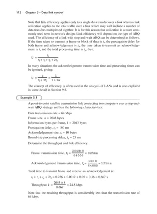 112 Chapter 5 • Data link control
Note that link efficiency applies only to a single data transfer over a link whereas link
utilization applies to the total traffic over a link which may well include a number of
data transfers multiplexed together. It is for this reason that utilization is a more com-
monly used term in network design. Link efficiency will depend on the type of ARQ
used. The efficiency of a link with stop-and-wait ARQ can be determined as follows.
If the time taken to transmit a frame or block of data is tf, the propagation delay for
both frame and acknowledgement is td, the time taken to transmit an acknowledge-
ment is ta and the total processing time is tp, then:
In many situations the acknowledgement transmission time and processing times can
be ignored, giving:
The concept of efficiency is often used in the analysis of LANs and is also explored
in some detail in Section 9.2.
Example 5.1
A point-to-point satellite transmission link connecting two computers uses a stop-and-
wait ARQ strategy and has the following characteristics:
Data transmission rate = 64 kbps
Frame size, n = 2048 bytes
Information bytes per frame, k = 2043 bytes
Propagation delay, td = 180 ms
Acknowledgement size, ta = 10 bytes
Round-trip processing delay, tp = 25 ms
Determine the throughput and link efficiency.
Frame transmission time,
Acknowledgement transmission time,
Total time to transmit frame and receive an acknowledgement is:
tf + ta + tp + 2td = 0.256 + 0.0012 + 0.05 + 0.36 = 0.667 s
Throughput
Note that the resulting throughput is considerably less than the transmission rate of
64 kbps.
k =
2043 × 8
0.667
= 24.5 kbps
t
a =
10× 8
64000
= 1.
25ms
t
f =
2048× 8
64000
= 0.
256s
U =
t
f
t
f + 2t
d
=
1
1 + 2a
U =
t
f
t
f + t
a + t
p + 2t
d
DCAC05 2/27/06 11:41 AM Page 112
 
