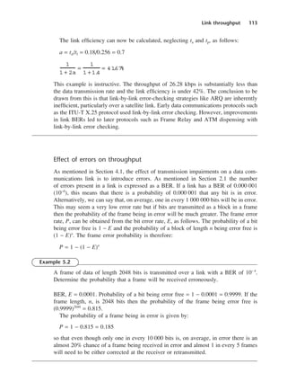 Link throughput 113
The link efficiency can now be calculated, neglecting ta and tp, as follows:
a = td /tf = 0.18/0.256 = 0.7
This example is instructive. The throughput of 26.28 kbps is substantially less than
the data transmission rate and the link efficiency is under 42%. The conclusion to be
drawn from this is that link-by-link error-checking strategies like ARQ are inherently
inefficient, particularly over a satellite link. Early data communications protocols such
as the ITU-T X.25 protocol used link-by-link error checking. However, improvements
in link BERs led to later protocols such as Frame Relay and ATM dispensing with
link-by-link error checking.
Effect of errors on throughput
As mentioned in Section 4.1, the effect of transmission impairments on a data com-
munications link is to introduce errors. As mentioned in Section 2.1 the number
of errors present in a link is expressed as a BER. If a link has a BER of 0.000 001
(10−6
), this means that there is a probability of 0.000 001 that any bit is in error.
Alternatively, we can say that, on average, one in every 1 000 000 bits will be in error.
This may seem a very low error rate but if bits are transmitted as a block in a frame
then the probability of the frame being in error will be much greater. The frame error
rate, P, can be obtained from the bit error rate, E, as follows. The probability of a bit
being error free is 1 − E and the probability of a block of length n being error free is
(1 − E)n
. The frame error probability is therefore:
P = 1 − (1 − E)n
Example 5.2
A frame of data of length 2048 bits is transmitted over a link with a BER of 10− 4
.
Determine the probability that a frame will be received erroneously.
BER, E = 0.0001. Probability of a bit being error free = 1 − 0.0001 = 0.9999. If the
frame length, n, is 2048 bits then the probability of the frame being error free is
(0.9999)2048
= 0.815.
The probability of a frame being in error is given by:
P = 1 − 0.815 = 0.185
so that even though only one in every 10 000 bits is, on average, in error there is an
almost 20% chance of a frame being received in error and almost 1 in every 5 frames
will need to be either corrected at the receiver or retransmitted.
1
1 + 2a
=
1
1 + 1.
4
= 41
.
67%
DCAC05 2/27/06 11:41 AM Page 113
 