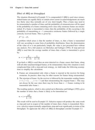 114 Chapter 5 • Data link control
Effect of ARQ on throughput
The situation illustrated in Example 5.2 is compounded if ARQ is used since retrans-
mitted frames are equally likely to contain errors (errors in acknowledgements are much
less likely since they normally are of very short length). Thus a frame may need to
be retransmitted a number of times and the probability of retransmission will be equal
to the probability of a frame containing errors since only erroneous frames are retrans-
mitted. If a frame is transmitted m times then the probability of this occurring is the
probability of transmitting m − 1 consecutive erroneous frames followed by a single
correctly received frame. This is given by:
Pm−1
(1 − P)
A problem which arises is that the number of times, m, that a frame is transmitted
will vary according to some form of probability distribution. Since the determination
of the value of m is not particularly simple, the value is just presented here without
any analysis. For a full analysis see Bertsekas and Gallager (1992). If stop-and-wait
ARQ is used then the average number of times that a frame is transmitted is given
by:
If go-back-n ARQ is used then an error detected in a frame causes that frame, along
with all other unacknowledged frames, to be retransmitted. Since this situation is more
complicated than with a stop-and-wait strategy, we shall make the following assump-
tions to simplify the calculation:
1. Frames are retransmitted only when a frame is rejected at the receiver for being
erroneous. In practice, there may be other reasons for frames being retransmitted.
2. The rejection of frame i by the receiver is followed by the transmitter sending frames
i + 1, i + 2, . . . , i + n − 1 and then retransmitting the original frame i. This may
not always be the case since there may be fewer than n − 1 frames waiting to be
transmitted after frame i.
The resulting analysis, which is also carried out in Bertsekas and Gallager (1992), gives
the number of times that a frame is likely to be transmitted as:
This result will be used in Example 5.5. Selective-repeat will produce the same result
as stop-and-wait in respect of the number of times that a frame is transmitted. How-
ever, selective-repeat normally outperforms stop-and-wait significantly in terms of the
throughput. To appreciate the effect of ARQ on throughput consider Example 5.3.
m = 1 +
nP
(
1 − P)
m = 1 +
P
(
1 − P)
=
1
(
1− P)
DCAC05 2/27/06 11:41 AM Page 114
 