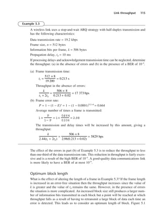 Link throughput 115
Example 5.3
A wireless link uses a stop-and-wait ARQ strategy with half-duplex transmission and
has the following characteristics:
Data transmission rate = 19.2 kbps
Frame size, n = 512 bytes
Information bits per frame, k = 506 bytes
Propagation delay, td = 10 ms
If processing delays and acknowledgement transmission time can be neglected, determine
the throughput: (a) in the absence of errors and (b) in the presence of a BER of 10−4
.
(a) Frame transmission time:
Throughput in the absence of errors:
(b) Frame error rate:
P = 1 − (1 − E)n
= 1 − (1 − 0.0001)512 ×8
= 0.664
Average number of times a frame is transmitted:
The transmission and delay times will be increased by this amount, giving a
throughput:
The effect of the errors in part (b) of Example 5.3 is to reduce the throughput to less
than one-third of the data transmission rate. This reduction in throughput is fairly exces-
sive and is a result of the high BER of 10−4
. A good-quality data communications link
is more likely to have a BER of at most 10−8
.
Optimum block length
What is the effect of altering the length of a frame in Example 5.3? If the frame length
is increased in an error-free situation then the throughput increases since the value of
k is greater and the value of td remains the same. However, in the presence of errors
the situation is more complicated. An increased block size still produces a larger num-
ber of information bits transmitted in each block but a point will be reached at which
throughput falls as a result of having to retransmit a large block of data each time an
error is detected. This leads us to consider an optimum length of block. Figure 5.1
k
2.44(tf + 2td )
=
506 × 8
2.98(0.213 + 0.02)
= 5829 bps
1 +
P
1− P
= 1+
0.
664
0.
336
= 2.
98
k
tf + 2td
=
506 × 8
0.213 + 0.02
= 17 373 bps
tf =
512 × 8
19 200
= 0.213 s
DCAC05 2/27/06 11:41 AM Page 115
 
