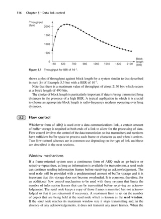 116 Chapter 5 • Data link control
Figure 5.1 Throughput for BER of 10−3
.
shows a plot of throughput against block length for a system similar to that described
in part (b) of Example 5.3 but with a BER of 10−3
.
Note that there is a maximum value of throughput of about 2130 bps which occurs
at a block length of 490 bits.
The choice of block length is particularly important if data is being transmitted long
distances in the presence of a high BER. A typical application in which it is crucial
to choose an appropriate block length is radio-frequency modems operating over long
distances.
5.2 Flow control
Whichever form of ARQ is used over a data communications link, a certain amount
of buffer storage is required at both ends of a link to allow for the processing of data.
Flow control involves the control of the data transmission so that transmitters and receivers
have sufficient buffer space to process each frame or character as and when it arrives.
Two flow control schemes are in common use depending on the type of link and these
are described in the next sections.
Window mechanisms
If a frame-oriented system uses a continuous form of ARQ such as go-back-n or
selective-repeat then, as long as information is available for transmission, a send node
can continue sending information frames before receiving an acknowledgement. The
send node will be provided with a predetermined amount of buffer storage and it is
important that this storage does not become overloaded. It is common, therefore, for
an additional flow control mechanism to be used with these systems that limits the
number of information frames that can be transmitted before receiving an acknow-
ledgement. The send node keeps a copy of those frames transmitted but not acknow-
ledged so that it can retransmit if necessary. A maximum limit is set on the number
of copies that are being held at the send node which is known as the send window.
If the send node reaches its maximum window size it stops transmitting and, in the
absence of any acknowledgements, it does not transmit any more frames. When the
DCAC05 2/27/06 11:41 AM Page 116
 
