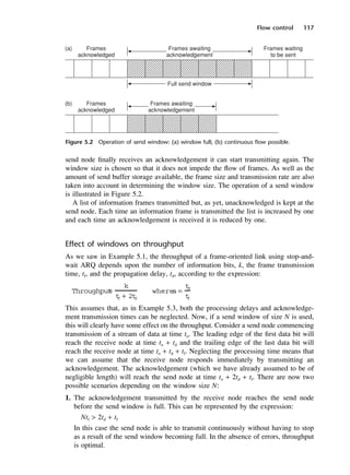Flow control 117
Figure 5.2 Operation of send window: (a) window full; (b) continuous flow possible.
send node finally receives an acknowledgement it can start transmitting again. The
window size is chosen so that it does not impede the flow of frames. As well as the
amount of send buffer storage available, the frame size and transmission rate are also
taken into account in determining the window size. The operation of a send window
is illustrated in Figure 5.2.
A list of information frames transmitted but, as yet, unacknowledged is kept at the
send node. Each time an information frame is transmitted the list is increased by one
and each time an acknowledgement is received it is reduced by one.
Effect of windows on throughput
As we saw in Example 5.1, the throughput of a frame-oriented link using stop-and-
wait ARQ depends upon the number of information bits, k, the frame transmission
time, tf, and the propagation delay, td, according to the expression:
This assumes that, as in Example 5.3, both the processing delays and acknowledge-
ment transmission times can be neglected. Now, if a send window of size N is used,
this will clearly have some effect on the throughput. Consider a send node commencing
transmission of a stream of data at time to. The leading edge of the first data bit will
reach the receive node at time to + td and the trailing edge of the last data bit will
reach the receive node at time to + td + tf. Neglecting the processing time means that
we can assume that the receive node responds immediately by transmitting an
acknowledgement. The acknowledgement (which we have already assumed to be of
negligible length) will reach the send node at time to + 2td + tf. There are now two
possible scenarios depending on the window size N:
1. The acknowledgement transmitted by the receive node reaches the send node
before the send window is full. This can be represented by the expression:
Ntf > 2td + tf
In this case the send node is able to transmit continuously without having to stop
as a result of the send window becoming full. In the absence of errors, throughput
is optimal.
Throughput
=
k
t
f + 2t
d
where
a =
t
d
t
f
DCAC05 2/27/06 11:41 AM Page 117
 