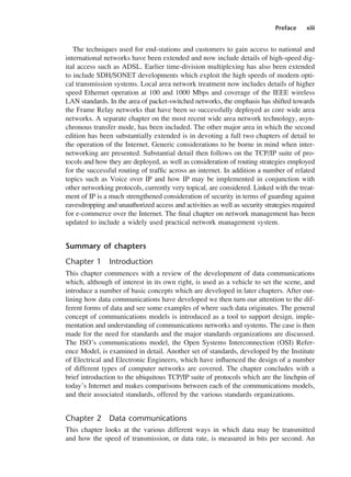 Preface xiii
The techniques used for end-stations and customers to gain access to national and
international networks have been extended and now include details of high-speed dig-
ital access such as ADSL. Earlier time-division multiplexing has also been extended
to include SDH/SONET developments which exploit the high speeds of modern opti-
cal transmission systems. Local area network treatment now includes details of higher
speed Ethernet operation at 100 and 1000 Mbps and coverage of the IEEE wireless
LAN standards. In the area of packet-switched networks, the emphasis has shifted towards
the Frame Relay networks that have been so successfully deployed as core wide area
networks. A separate chapter on the most recent wide area network technology, asyn-
chronous transfer mode, has been included. The other major area in which the second
edition has been substantially extended is in devoting a full two chapters of detail to
the operation of the Internet. Generic considerations to be borne in mind when inter-
networking are presented. Substantial detail then follows on the TCP/IP suite of pro-
tocols and how they are deployed, as well as consideration of routing strategies employed
for the successful routing of traffic across an internet. In addition a number of related
topics such as Voice over IP and how IP may be implemented in conjunction with
other networking protocols, currently very topical, are considered. Linked with the treat-
ment of IP is a much strengthened consideration of security in terms of guarding against
eavesdropping and unauthorized access and activities as well as security strategies required
for e-commerce over the Internet. The final chapter on network management has been
updated to include a widely used practical network management system.
Summary of chapters
Chapter 1 Introduction
This chapter commences with a review of the development of data communications
which, although of interest in its own right, is used as a vehicle to set the scene, and
introduce a number of basic concepts which are developed in later chapters. After out-
lining how data communications have developed we then turn our attention to the dif-
ferent forms of data and see some examples of where such data originates. The general
concept of communications models is introduced as a tool to support design, imple-
mentation and understanding of communications networks and systems. The case is then
made for the need for standards and the major standards organizations are discussed.
The ISO’s communications model, the Open Systems Interconnection (OSI) Refer-
ence Model, is examined in detail. Another set of standards, developed by the Institute
of Electrical and Electronic Engineers, which have influenced the design of a number
of different types of computer networks are covered. The chapter concludes with a
brief introduction to the ubiquitous TCP/IP suite of protocols which are the linchpin of
today’s Internet and makes comparisons between each of the communications models,
and their associated standards, offered by the various standards organizations.
Chapter 2 Data communications
This chapter looks at the various different ways in which data may be transmitted
and how the speed of transmission, or data rate, is measured in bits per second. An
DCAA01 2/27/06 11:17 AM Page xiii
 