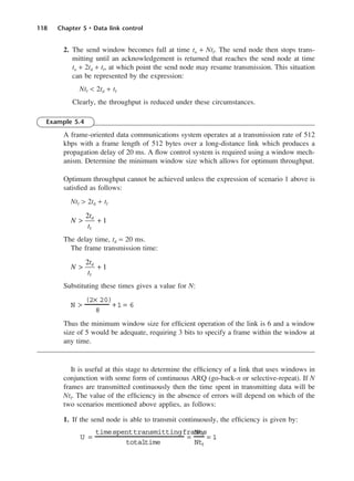 118 Chapter 5 • Data link control
2. The send window becomes full at time to + Ntf. The send node then stops trans-
mitting until an acknowledgement is returned that reaches the send node at time
to + 2td + tf, at which point the send node may resume transmission. This situation
can be represented by the expression:
Ntf < 2td + tf
Clearly, the throughput is reduced under these circumstances.
Example 5.4
A frame-oriented data communications system operates at a transmission rate of 512
kbps with a frame length of 512 bytes over a long-distance link which produces a
propagation delay of 20 ms. A flow control system is required using a window mech-
anism. Determine the minimum window size which allows for optimum throughput.
Optimum throughput cannot be achieved unless the expression of scenario 1 above is
satisfied as follows:
Ntf > 2td + tf
The delay time, td = 20 ms.
The frame transmission time:
Substituting these times gives a value for N:
Thus the minimum window size for efficient operation of the link is 6 and a window
size of 5 would be adequate, requiring 3 bits to specify a frame within the window at
any time.
It is useful at this stage to determine the efficiency of a link that uses windows in
conjunction with some form of continuous ARQ (go-back-n or selective-repeat). If N
frames are transmitted continuously then the time spent in transmitting data will be
Ntf. The value of the efficiency in the absence of errors will depend on which of the
two scenarios mentioned above applies, as follows:
1. If the send node is able to transmit continuously, the efficiency is given by:
U =
timespenttransmittingframes
totaltime
=
Ntf
Ntf
= 1
N >
(2× 20)
8
+ 1 = 6
N
t
t
> +
2
1
d
f
N
t
t
> +
2
1
d
f
DCAC05 2/27/06 11:41 AM Page 118
 
