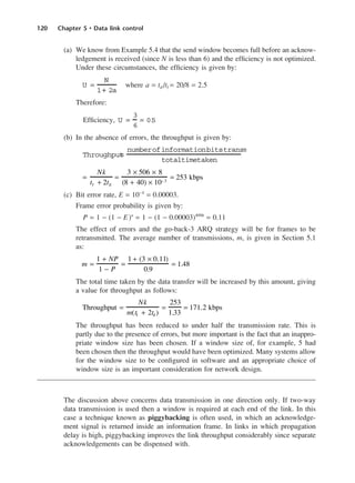 120 Chapter 5 • Data link control
(a) We know from Example 5.4 that the send window becomes full before an acknow-
ledgement is received (since N is less than 6) and the efficiency is not optimized.
Under these circumstances, the efficiency is given by:
where a = td /tf = 20/8 = 2.5
Therefore:
Efficiency,
(b) In the absence of errors, the throughput is given by:
(c) Bit error rate, E = 10−4
= 0.00003.
Frame error probability is given by:
P = 1 − (1 − E)n
= 1 − (1 − 0.00003)4096
= 0.11
The effect of errors and the go-back-3 ARQ strategy will be for frames to be
retransmitted. The average number of transmissions, m, is given in Section 5.1
as:
The total time taken by the data transfer will be increased by this amount, giving
a value for throughput as follows:
The throughput has been reduced to under half the transmission rate. This is
partly due to the presence of errors, but more important is the fact that an inappro-
priate window size has been chosen. If a window size of, for example, 5 had
been chosen then the throughput would have been optimized. Many systems allow
for the window size to be configured in software and an appropriate choice of
window size is an important consideration for network design.
The discussion above concerns data transmission in one direction only. If two-way
data transmission is used then a window is required at each end of the link. In this
case a technique known as piggybacking is often used, in which an acknowledge-
ment signal is returned inside an information frame. In links in which propagation
delay is high, piggybacking improves the link throughput considerably since separate
acknowledgements can be dispensed with.
Throughput =
Nk
m(tf + 2td )
=
253
1.33
= 171.2 kbps
m =
1 + NP
1 − P
=
1 + (3 × 0.11)
0.9
= 1.48
=
Nk
tf + 2td
=
3 × 506 × 8
(8 + 40) × 10−3
= 253 kbps
Throughput
=
numberofinformationbitstransm
totaltimetaken
U =
3
6
= 0.
5
U =
N
1+ 2a
DCAC05 2/27/06 11:41 AM Page 120
 