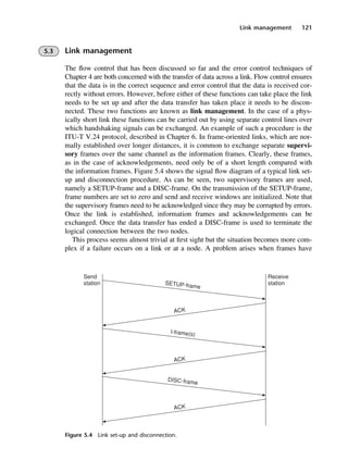 Link management 121
Figure 5.4 Link set-up and disconnection.
5.3 Link management
The flow control that has been discussed so far and the error control techniques of
Chapter 4 are both concerned with the transfer of data across a link. Flow control ensures
that the data is in the correct sequence and error control that the data is received cor-
rectly without errors. However, before either of these functions can take place the link
needs to be set up and after the data transfer has taken place it needs to be discon-
nected. These two functions are known as link management. In the case of a phys-
ically short link these functions can be carried out by using separate control lines over
which handshaking signals can be exchanged. An example of such a procedure is the
ITU-T V.24 protocol, described in Chapter 6. In frame-oriented links, which are nor-
mally established over longer distances, it is common to exchange separate supervi-
sory frames over the same channel as the information frames. Clearly, these frames,
as in the case of acknowledgements, need only be of a short length compared with
the information frames. Figure 5.4 shows the signal flow diagram of a typical link set-
up and disconnection procedure. As can be seen, two supervisory frames are used,
namely a SETUP-frame and a DISC-frame. On the transmission of the SETUP-frame,
frame numbers are set to zero and send and receive windows are initialized. Note that
the supervisory frames need to be acknowledged since they may be corrupted by errors.
Once the link is established, information frames and acknowledgements can be
exchanged. Once the data transfer has ended a DISC-frame is used to terminate the
logical connection between the two nodes.
This process seems almost trivial at first sight but the situation becomes more com-
plex if a failure occurs on a link or at a node. A problem arises when frames have
DCAC05 2/27/06 11:41 AM Page 121
 