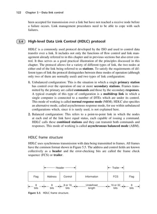122 Chapter 5 • Data link control
Figure 5.5 HDLC frame structure.
been accepted for transmission over a link but have not reached a receive node before
a failure occurs. Link management procedures need to be able to cope with such
failures.
5.4 High-level Data Link Control (HDLC) protocol
HDLC is a commonly used protocol developed by the ISO and used to control data
transfer over a link. It includes not only the functions of flow control and link man-
agement already referred to in this chapter and in previous sections but also error con-
trol. It thus serves as a good practical illustration of the principles discussed in this
chapter. The protocol allows for a variety of different types of link, the two nodes at
either end of the link being referred to as stations. To satisfy the requirements of dif-
ferent types of link the protocol distinguishes between three modes of operation (although
only two of them are normally used) and two types of link configuration:
1. Unbalanced configuration: This is the situation in which a single primary station
has control over the operation of one or more secondary stations. Frames trans-
mitted by the primary are called commands and those by the secondary responses.
A typical example of this type of configuration is a multidrop link in which a
single computer is connected to a number of DTEs which are under its control.
This mode of working is called normal response mode (NRM). HDLC also specifies
an alternative mode, called asynchronous response mode, for use within unbalanced
configurations which, since it is rarely used, is not explained here.
2. Balanced configuration: This refers to a point-to-point link in which the nodes
at each end of the link have equal status, each capable of issuing a command.
HDLC calls these combined stations and they can transmit both commands and
responses. This mode of working is called asynchronous balanced mode (ABM).
HDLC frame structure
HDLC uses synchronous transmission with data being transmitted in frames. All frames
have the common format shown in Figure 5.5. The address and control fields are known
collectively as a header and the error-checking bits are called the frame check
sequence (FCS) or trailer.
DCAC05 2/27/06 11:41 AM Page 122
 