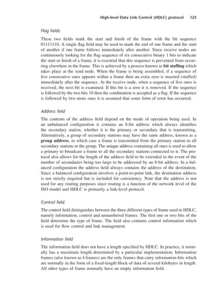 High-level Data Link Control (HDLC) protocol 123
Flag fields
These two fields mark the start and finish of the frame with the bit sequence
01111110. A single flag field may be used to mark the end of one frame and the start
of another if one frame follows immediately after another. Since receive nodes are
continuously looking for the flag sequence of six consecutive binary 1 bits to indicate
the start or finish of a frame, it is essential that this sequence is prevented from occur-
ring elsewhere in the frame. This is achieved by a process known as bit stuffing which
takes place at the send node. When the frame is being assembled, if a sequence of
five consecutive ones appears within a frame then an extra zero is inserted (stuffed)
immediately after the sequence. At the receive node, when a sequence of five ones is
received, the next bit is examined. If this bit is a zero it is removed. If the sequence
is followed by the two bits 10 then the combination is accepted as a flag. If the sequence
is followed by two more ones it is assumed that some form of error has occurred.
Address field
The contents of the address field depend on the mode of operation being used. In
an unbalanced configuration it contains an 8-bit address which always identifies
the secondary station, whether it is the primary or secondary that is transmitting.
Alternatively, a group of secondary stations may have the same address, known as a
group address, in which case a frame is transmitted from the primary station to all
secondary stations in the group. The unique address containing all ones is used to allow
a primary to broadcast a frame to all the secondary stations connected to it. The pro-
tocol also allows for the length of the address field to be extended in the event of the
number of secondaries being too large to be addressed by an 8-bit address. In a bal-
anced configuration the address field always contains the address of the destination.
Since a balanced configuration involves a point-to-point link, the destination address
is not strictly required but is included for consistency. Note that the address is not
used for any routing purposes since routing is a function of the network level of the
ISO model and HDLC is primarily a link-level protocol.
Control field
The control field distinguishes between the three different types of frame used in HDLC,
namely information, control and unnumbered frames. The first one or two bits of the
field determine the type of frame. The field also contains control information which
is used for flow control and link management.
Information field
The information field does not have a length specified by HDLC. In practice, it norm-
ally has a maximum length determined by a particular implementation. Information
frames (also known as I-frames) are the only frames that carry information bits which
are normally in the form of a fixed-length block of data of several kilobytes in length.
All other types of frame normally have an empty information field.
DCAC05 2/27/06 11:41 AM Page 123
 