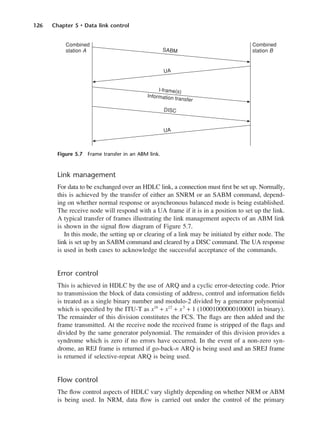 126 Chapter 5 • Data link control
Link management
For data to be exchanged over an HDLC link, a connection must first be set up. Normally,
this is achieved by the transfer of either an SNRM or an SABM command, depend-
ing on whether normal response or asynchronous balanced mode is being established.
The receive node will respond with a UA frame if it is in a position to set up the link.
A typical transfer of frames illustrating the link management aspects of an ABM link
is shown in the signal flow diagram of Figure 5.7.
In this mode, the setting up or clearing of a link may be initiated by either node. The
link is set up by an SABM command and cleared by a DISC command. The UA response
is used in both cases to acknowledge the successful acceptance of the commands.
Error control
This is achieved in HDLC by the use of ARQ and a cyclic error-detecting code. Prior
to transmission the block of data consisting of address, control and information fields
is treated as a single binary number and modulo-2 divided by a generator polynomial
which is specified by the ITU-T as x16
+ x12
+ x5
+ 1 (10001000000100001 in binary).
The remainder of this division constitutes the FCS. The flags are then added and the
frame transmitted. At the receive node the received frame is stripped of the flags and
divided by the same generator polynomial. The remainder of this division provides a
syndrome which is zero if no errors have occurred. In the event of a non-zero syn-
drome, an REJ frame is returned if go-back-n ARQ is being used and an SREJ frame
is returned if selective-repeat ARQ is being used.
Flow control
The flow control aspects of HDLC vary slightly depending on whether NRM or ABM
is being used. In NRM, data flow is carried out under the control of the primary
Figure 5.7 Frame transfer in an ABM link.
DCAC05 2/27/06 11:41 AM Page 126
 