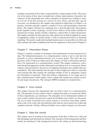 xiv Preface
example is presented of how data is represented by a unique pattern of bits. This gives
rise to the notion of how data is encoded into a binary representation. In practice, the
sequence of bits transmitted may suffer corruption in transmission, leading to some,
or even all, of the bits arriving at a receiver in error. Errors, and how they may be
overcome, are introduced in this chapter and explored in depth later in Chapter 4. In
practice, networks typically comprise a number of users and intermediate connection
points. The chapter continues by examining how a network physically interconnects
points together to form a topology. A brief review follows of the media available for
transmission of data, namely metallic conductors, optical fibre or radio transmission.
The chapter concludes by discussing how data signals may be directly applied, by means
of appropriate coding, to metallic media, a form of transmission known as baseband
signalling. The point is made that baseband transmission is not possible over fibre and
radio channels but rather modulation must first be employed, as discussed in Chapter 6.
Chapter 3 Information theory
Chapter 2 explores a number of techniques and considerations for the transmission of
data. The fundamental purpose of a communications system is not to send data but
primarily to convey information between two, or more, parties. This raises the twin
questions, both of which are addressed in this chapter, of what is information and how
may it be represented in a communications system? The chapter commences with a
more theoretical approach to define information and indicate how it is measured. Source
coding is then presented as the process of mapping information into suitable data rep-
resentations. This leads naturally into the topic of data compression which is concerned
with ensuring that data contains the minimum number of bits to adequately contain
the information it represents. There then follows explanations of two major areas in
data communications which employ source coding and compression, namely facsim-
ile and image transmission. The emergent MPEG standards are included here.
Chapter 4 Error control
This chapter discusses the impairments that can lead to errors in a communications
link. The principles of error control, which is employed in order to overcome the effects
of these impairments, are introduced. The principles of two fundamental methods of
error control, namely forward error control and feedback error control, are discussed.
The use of codes in forward error control systems is covered in some detail, culmin-
ating in the cyclic codes and convolutional codes that are used extensively in data and
computer networks. Finally, different feedback error control strategies are discussed.
Chapter 5 Data link control
This chapter starts by looking at the measurement of the flow of data over a link and
link throughput and utilization are defined. The concepts of link management and flow
control are introduced. Link management involves the setting up and disconnecting
DCAA01 2/27/06 11:17 AM Page xiv
 