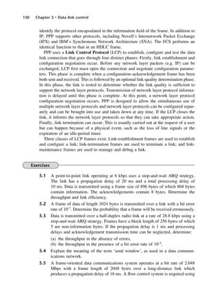 130 Chapter 5 • Data link control
identify the protocol encapsulated in the information field of the frame. In addition to
IP, PPP supports other protocols, including Novell’s Internetwork Packet Exchange
(IPX) and IBM’s Synchronous Network Architecture (SNA). The FCS performs an
identical function to that in an HDLC frame.
PPP uses a Link Control Protocol (LCP) to establish, configure and test the data
link connection that goes through four distinct phases: Firstly, link establishment and
configuration negotiation occur. Before any network layer packets (e.g. IP) can be
exchanged, LCP first must open the connection and negotiate configuration parame-
ters. This phase is complete when a configuration–acknowledgement frame has been
both sent and received. This is followed by an optional link-quality determination phase.
In this phase, the link is tested to determine whether the link quality is sufficient to
support the network layer protocols. Transmission of network layer protocol informa-
tion is delayed until this phase is complete. At this point, a network layer protocol
configuration negotiation occurs. PPP is designed to allow the simultaneous use of
multiple network layer protocols and network layer protocols can be configured separ-
ately and can be brought into use and taken down at any time. If the LCP closes the
link, it informs the network layer protocols so that they can take appropriate action.
Finally, link termination can occur. This is usually carried out at the request of a user
but can happen because of a physical event, such as the loss of line signals or the
expiration of an idle-period timer.
Three classes of LCP frames exist. Link-establishment frames are used to establish
and configure a link; link-termination frames are used to terminate a link; and link-
maintenance frames are used to manage and debug a link.
Exercises
5.1 A point-to-point link operating at 6 kbps uses a stop-and-wait ARQ strategy.
The link has a propagation delay of 20 ms and a total processing delay of
10 ms. Data is transmitted using a frame size of 896 bytes of which 868 bytes
contain information. The acknowledgements contain 8 bytes. Determine the
throughput and link efficiency.
5.2 A frame of data of length 1024 bytes is transmitted over a link with a bit error
rate of 10−5
. Determine the probability that a frame will be received erroneously.
5.3 Data is transmitted over a half-duplex radio link at a rate of 28.8 kbps using a
stop-and-wait ARQ strategy. Frames have a block length of 256 bytes of which
5 are non-information bytes. If the propagation delay is 1 ms and processing
delays and acknowledgement transmission time can be neglected, determine:
(a) the throughput in the absence of errors,
(b) the throughput in the presence of a bit error rate of 10−4
.
5.4 Explain the meaning of the term ‘send window’, as used in a data commun-
ications network.
5.5 A frame-oriented data communications system operates at a bit rate of 2.048
Mbps with a frame length of 2048 bytes over a long-distance link which
produces a propagation delay of 18 ms. A flow control system is required using
DCAC05 2/27/06 11:41 AM Page 130
 