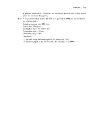 Exercises 131
a window mechanism. Determine the minimum window size which would
allow for optimum throughput.
5.6 A long-distance half-duplex RF link uses go-back-3 ARQ and has the follow-
ing characteristics:
Data transmission rate: 128 kbps
Frame size: 256 bytes
Information bytes per frame: 251
Propagation delay: 20 ms
Processing delay: 4 ms
Determine:
(a) the efficiency and throughput in the absence of errors,
(b) the throughput in the presence of a bit error rate of 0.00004.
DCAC05 2/27/06 11:41 AM Page 131
 