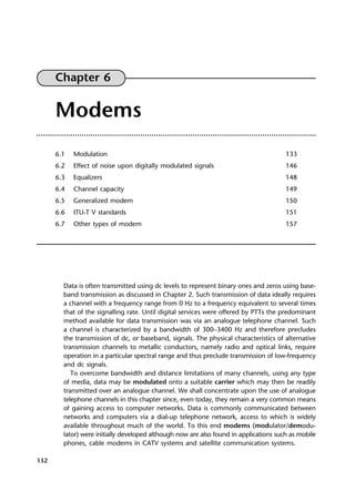 132
Chapter 6
Modems
6.1 Modulation 133
6.2 Effect of noise upon digitally modulated signals 146
6.3 Equalizers 148
6.4 Channel capacity 149
6.5 Generalized modem 150
6.6 ITU-T V standards 151
6.7 Other types of modem 157
Data is often transmitted using dc levels to represent binary ones and zeros using base-
band transmission as discussed in Chapter 2. Such transmission of data ideally requires
a channel with a frequency range from 0 Hz to a frequency equivalent to several times
that of the signalling rate. Until digital services were offered by PTTs the predominant
method available for data transmission was via an analogue telephone channel. Such
a channel is characterized by a bandwidth of 300–3400 Hz and therefore precludes
the transmission of dc, or baseband, signals. The physical characteristics of alternative
transmission channels to metallic conductors, namely radio and optical links, require
operation in a particular spectral range and thus preclude transmission of low-frequency
and dc signals.
To overcome bandwidth and distance limitations of many channels, using any type
of media, data may be modulated onto a suitable carrier which may then be readily
transmitted over an analogue channel. We shall concentrate upon the use of analogue
telephone channels in this chapter since, even today, they remain a very common means
of gaining access to computer networks. Data is commonly communicated between
networks and computers via a dial-up telephone network, access to which is widely
available throughout much of the world. To this end modems (modulator/demodu-
lator) were initially developed although now are also found in applications such as mobile
phones, cable modems in CATV systems and satellite communication systems.
DCAC06 2/27/06 11:45 AM Page 132
 