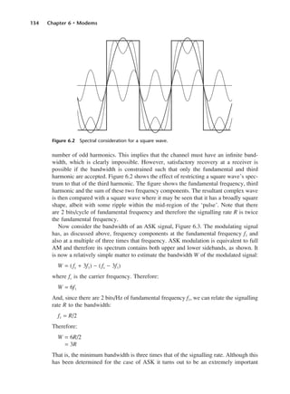 134 Chapter 6 • Modems
number of odd harmonics. This implies that the channel must have an infinite band-
width, which is clearly impossible. However, satisfactory recovery at a receiver is
possible if the bandwidth is constrained such that only the fundamental and third
harmonic are accepted. Figure 6.2 shows the effect of restricting a square wave’s spec-
trum to that of the third harmonic. The figure shows the fundamental frequency, third
harmonic and the sum of these two frequency components. The resultant complex wave
is then compared with a square wave where it may be seen that it has a broadly square
shape, albeit with some ripple within the mid-region of the ‘pulse’. Note that there
are 2 bits/cycle of fundamental frequency and therefore the signalling rate R is twice
the fundamental frequency.
Now consider the bandwidth of an ASK signal, Figure 6.3. The modulating signal
has, as discussed above, frequency components at the fundamental frequency f1 and
also at a multiple of three times that frequency. ASK modulation is equivalent to full
AM and therefore its spectrum contains both upper and lower sidebands, as shown. It
is now a relatively simple matter to estimate the bandwidth W of the modulated signal:
W = (fc + 3f1) − (fc − 3f1)
where fc is the carrier frequency. Therefore:
W = 6f1
And, since there are 2 bits/Hz of fundamental frequency f1, we can relate the signalling
rate R to the bandwidth:
f1 = R/2
Therefore:
W = 6R/2
= 3R
That is, the minimum bandwidth is three times that of the signalling rate. Although this
has been determined for the case of ASK it turns out to be an extremely important
Figure 6.2 Spectral consideration for a square wave.
DCAC06 2/27/06 11:45 AM Page 134
 