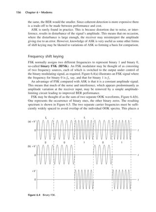 136 Chapter 6 • Modems
the same, the BER would the smaller. Since coherent detection is more expensive there
is a trade-off to be made between performance and cost.
ASK is rarely found in practice. This is because distortion due to noise, or inter-
ference, results in disturbance of the signal’s amplitude. This means that on occasion,
where the disturbance is large enough, the receiver may misinterpret the amplitude
giving rise to an error. However, knowledge of ASK is very useful as some other forms
of shift keying may be likened to variations of ASK so forming a basis for comparison.
Frequency shift keying
FSK normally assigns two different frequencies to represent binary 1 and binary 0,
so-called binary FSK (BFSK). An FSK modulator may be thought of as consisting
of two frequency sources, each of which is switched to the output under control of
the binary modulating signal, as required. Figure 6.4(a) illustrates an FSK signal where
the frequency for binary 0 is f0, say, and that for binary 1 is f1.
An advantage of FSK compared with ASK is that it is a constant amplitude signal.
This means that much of the noise and interference, which appears predominantly as
amplitude variation at the receiver input, may be removed by a simple amplitude-
limiting circuit leading to improved BER performance.
FSK may be thought of as the sum of two separate OOK waveforms, Figure 6.4(b).
One represents the occurrence of binary ones, the other binary zeros. The resulting
spectrum is shown in Figure 6.5. The two separate carrier frequencies must be suffi-
ciently widely spaced to avoid overlap of the individual OOK spectra. This places a
Figure 6.4 Binary FSK.
DCAC06 2/27/06 11:45 AM Page 136
 