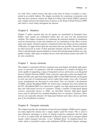 Preface xv
of a link. Flow control ensures that data in the form of frames or packets is trans-
mitted in an orderly fashion. The chapter concludes by examining a commonly used
data link layer protocol, namely the High-level Data Link Control (HDLC) protocol
and a further protocol developed from it known as the Point-to-Point Protocol (PPP)
and which is used widely throughout the Internet.
Chapter 6 Modems
Chapter 2 makes mention that not all signals are transmitted in baseband form.
Rather, some signals use modulation before they are sent over the transmission
medium. The chapter commences by explaining the principal methods of modulation
used for transmission of data and continues by an examination of the effect of noise
upon such signals. Channel capacity is introduced where the effects of noise and band-
width place an upper bound upon the maximum data rate possible. Practical modems
are then discussed in terms of their principal elements and how they generally con-
form to internationally agreed standards to ensure that interoperating modems are com-
patible. Finally, other types of modem for use with radio-based systems and cable TV
are also considered.
Chapter 7 Access networks
This chapter is concerned with how customers may gain digital, and ideally high-speed,
access to networks. It commences with the examination of a modern all-digital net-
work capable of supporting a range of integrated services and known as an Integrated
Services Digital Network (ISDN). Such a network supersedes earlier non-digital tele-
phone networks and, apart from being digital, differs in that ISDN networks are designed
to carry any type of communication service rather than simply voice calls. Customer
access arrangements are discussed in some detail. Next we consider a development
of ISDN, namely Broadband ISDN, for which many standards have been defined by
the ITU. Broadband ISDN was conceived to support very high-speed transmission for
data and video-based services to customers. Finally a number of high-speed digital
services, generically known as xDSL, are described whereby high-speed digital
access may be delivered over standard telephone lines to customers’ premises. These
services are especially attractive for high-speed Internet and video services and form
part of the broadband revolution.
Chapter 8 Transport networks
This chapter describes the mechanism of time-division multiplex (TDM) used to aggreg-
ate many digital bit streams into a single, higher speed bit stream. This is used to
gain efficiency advantages in terms of sharing expensive equipment and line plant
as well as to exploit fully the bandwidth of physical media used to transport digital
signals within transport networks. A key ‘building block’ in telephone-based net-
works which is described is pulse code modulation (PCM) used to digitize analogue
DCAA01 2/27/06 11:17 AM Page xv
 