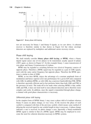 138 Chapter 6 • Modems
tors are necessary for binary 1 and binary 0 signals, as we saw above. A coherent
receiver is therefore similar to that shown in Figure 6.6 but where envelope
detectors are replaced by multipliers and additional carrier recovery circuits.
Phase shift keying
We shall initially consider binary phase shift keying, or BPSK, where a binary
digital signal causes one of two phases to be transmitted, usually spaced π radians
(180°) apart, as shown in Figure 6.7. In this example binary 1 cause transmission of
zero phase and binary 0 transmission of π phase.
BPSK may be regarded as switching between two identical frequency sources of
opposite phase. Therefore a BPSK signal may be regarded as a pair of ASK signals,
each with the same carrier frequency but opposite phase. Therefore the BPSK spec-
trum is similar to that of OOK.
BPSK, as too does BFSK, enjoys the advantage of a constant amplitude form of
modulation and hence superior error rate performance for a given S/N ratio compared
with ASK. In addition BPSK, as with ASK, has a narrower bandwidth than FSK. BPSK
is therefore spectrally efficient and in fact performs better than both ASK and FSK in
the presence of noise. The trade-off to be made when selecting BPSK is that, unlike
ASK and FSK, it does not lend itself to non-coherent detection and is therefore more
complex and costly. In addition, since the signal is transmitted through phase change,
a channel with good phase characteristics is necessary.
Differential phase shift keying
In the simplest form of DPSK binary 1 may cause a phase shift of π radians whereas
binary 0 causes no phase change, or vice versa. At the receiver the phase of each
symbol is compared with that of the previous symbol, which means some method of
delaying the received signal by one symbol length in time is necessary. A phase change
indicates a one is received, no phase change a zero. Spectrally a binary-modulated
DPSK signal is similar to that of a BPSK signal. DPSK may be employed to over-
come the need for coherent detection necessary in BPSK systems.
Figure 6.7 Binary phase shift keying.
DCAC06 2/27/06 11:45 AM Page 138
 