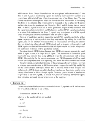 Modulation 141
which means that a change in modulation, or new symbol, only occurs every 2 bits.
Bits b1 and b0 act as modulating signals to multiply their respective carriers at a
symbol rate which is half that of the transmission rate of the binary data. The two
carriers are in quadrature phase, hence the use of the term ‘quadrature’ in describing
this form of modulation. The cosine carrier is regarded as the in-phase (or I) carrier
and the sine term the quadrature (or Q) carrier. The I and Q signals form a pair of
ASK, or BPSK, signals which are in phase quadrature. Figure 6.9(b) illustrates both
the signal constellations for the I and Q channels and the QPSK signal constellation
as a whole. It is evident that the I and Q signals may be regarded as a BPSK signal.
The I and Q signals are then summed to form the QPSK signal.
The use of quadrature carriers means that each BPSK signal is said to be ortho-
gonal. A property of such signals is that they may coexist, by adding the two BPSK
signals, and yet not interfere with each other. In consequence, providing the channel
does not disturb the phase of each BPSK signal such as to upset orthogonality, each
BPSK signal contained within the received QPSK signal may be recovered using coher-
ent techniques by means of two quadrature carriers.
The attraction of QPSK is that, because two BPSK spectra are summed, its band-
width is equal to that of a single BPSK signal. This means that a channel of given
bandwidth may transmit data using QPSK at twice the rate compared with a single
BPSK. Alternatively, for the same transmission rate, QPSK operates at half the mod-
ulation rate compared with BPSK signalling, and hence the bandwidth may be halved.
The above points serve to illustrate some of the advantages of m-ary systems. However,
in practice some deterioration in BER results when compared with BPSK and DPSK
for the same data rate and signal power. This is because points within a signal con-
stellation of a QPSK signal are relatively closer together and therefore a smaller noise
voltage disturbance is able to change a point from one symbol to that of another and
so give rise to an error. QPSK, as with BPSK, may also employ differential opera-
tion, obviating any need for carrier recovery at the receiver.
Example 6.2
Derive the relationship between data transmission rate D, symbol rate R and the num-
ber of symbols m for an m-ary system.
Transmission rate D = R × n
where n is the number of bits per symbol.
Now:
m = 2n
Therefore:
n = log2 m
Thus:
D = R × log2 m
DCAC06 2/27/06 11:45 AM Page 141
 