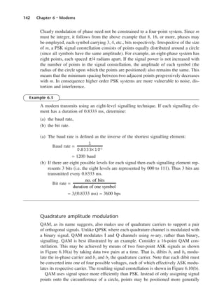 142 Chapter 6 • Modems
Clearly modulation of phase need not be constrained to a four-point system. Since m
must be integer, it follows from the above example that 8, 16, or more, phases may
be employed, each symbol carrying 3, 4, etc., bits respectively. Irrespective of the size
of m, a PSK signal constellation consists of points equally distributed around a circle
(since all symbols have the same amplitude). For example, an eight-phase system has
eight points, each spaced π/4 radians apart. If the signal power is not increased with
the number of points in the signal constellation, the amplitude of each symbol (the
radius of the circle upon which the points are positioned) also remains the same. This
means that the minimum spacing between two adjacent points progressively decreases
with m. In consequence higher order PSK systems are more vulnerable to noise, dis-
tortion and interference.
Example 6.3
A modem transmits using an eight-level signalling technique. If each signalling ele-
ment has a duration of 0.8333 ms, determine:
(a) the baud rate,
(b) the bit rate.
(a) The baud rate is defined as the inverse of the shortest signalling element:
Baud rate =
= 1200 baud
(b) If there are eight possible levels for each signal then each signalling element rep-
resents 3 bits (i.e. the eight levels are represented by 000 to 111). Thus 3 bits are
transmitted every 0.8333 ms.
Bit rate =
= 3/(0.8333 ms) = 3600 bps
Quadrature amplitude modulation
QAM, as its name suggests, also makes use of quadrature carriers to support a pair
of orthogonal signals. Unlike QPSK where each quadrature channel is modulated with
a binary signal, QAM modulates I and Q channels using m-ary, rather than binary,
signalling. QAM is best illustrated by an example. Consider a 16-point QAM con-
stellation. This may be achieved by means of two four-point ASK signals as shown
in Figure 6.10(a) by taking data two pairs at a time. That is, dibits b1 and b0 modu-
late the in-phase carrier and b3 and b2 the quadrature carrier. Note that each dibit must
be converted into one of four possible voltages, each of which effectively ASK modu-
lates its respective carrier. The resulting signal constellation is shown in Figure 6.10(b).
QAM uses signal space more efficiently than PSK. Instead of only assigning signal
points onto the circumference of a circle, points may be positioned more generally
no. of bits
duration of one symbol
1
0.
8333× 10−3
DCAC06 2/27/06 11:45 AM Page 142
 