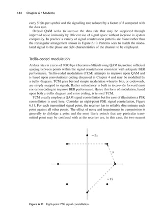 144 Chapter 6 • Modems
carry 5 bits per symbol and the signalling rate reduced by a factor of 5 compared with
the data rate.
Overall QAM seeks to increase the data rate that may be supported through
improved noise immunity by efficient use of signal space without increase in system
complexity. In practice a variety of signal constellation patterns are found rather than
the rectangular arrangement shown in Figure 6.10. Patterns seek to match the modu-
lated signal to the phase and S/N characteristics of the channel to be employed.
Trellis-coded modulation
At data rates in excess of 9600 bps it becomes difficult using QAM to produce sufficient
spacing between points within the signal constellation consistent with adequate BER
performance. Trellis-coded modulation (TCM) attempts to improve upon QAM and
is based upon convolutional coding discussed in Chapter 4 and may be modelled by
a trellis diagram. TCM goes beyond simple modulation whereby bits, or codewords,
are simply mapped to signals. Rather redundancy is built in to provide forward error
correction coding to improve BER performance. Hence this form of modulation, based
upon both a trellis diagram and error coding, is termed TCM.
TCM usually employs a QAM signal constellation but for ease of illustration a PSK
constellation is used here. Consider an eight-point PSK signal constellation, Figure
6.11. For each transmitted signal point, the receiver has to reliably discriminate each
point against all other points. The effect of noise and impairments in transmission is
generally to dislodge a point and the most likely point/s that any particular trans-
mitted point may be confused with at the receiver are, in this case, the two nearest
Figure 6.11 Eight-point PSK signal constellation.
DCAC06 2/27/06 11:45 AM Page 144
 