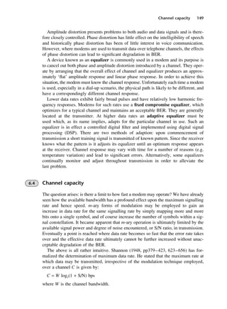 Channel capacity 149
Amplitude distortion presents problems to both audio and data signals and is there-
fore closely controlled. Phase distortion has little effect on the intelligibility of speech
and historically phase distortion has been of little interest in voice communication.
However, where modems are used to transmit data over telephone channels, the effects
of phase distortion can lead to significant degradation in BER.
A device known as an equalizer is commonly used in a modem and its purpose is
to cancel out both phase and amplitude distortion introduced by a channel. They oper-
ate by arranging that the overall effect of channel and equalizer produces an approx-
imately ‘flat’ amplitude response and linear phase response. In order to achieve this
situation, the modem must know the channel response. Unfortunately each time a modem
is used, especially in a dial-up scenario, the physical path is likely to be different, and
have a correspondingly different channel response.
Lower data rates exhibit fairly broad pulses and have relatively low harmonic fre-
quency responses. Modems for such rates use a fixed compromise equalizer, which
optimizes for a typical channel and maintains an acceptable BER. They are generally
located at the transmitter. At higher data rates an adaptive equalizer must be
used which, as its name implies, adapts for the particular channel in use. Such an
equalizer is in effect a controlled digital filter and implemented using digital signal
processing (DSP). There are two methods of adaption: upon commencement of
transmission a short training signal is transmitted of known pattern. Since the receiver
knows what the pattern is it adjusts its equalizer until an optimum response appears
at the receiver. Channel response may vary with time for a number of reasons (e.g.
temperature variation) and lead to significant errors. Alternatively, some equalizers
continually monitor and adjust throughout transmission in order to alleviate the
last problem.
6.4 Channel capacity
The question arises: is there a limit to how fast a modem may operate? We have already
seen how the available bandwidth has a profound effect upon the maximum signalling
rate and hence speed. m-ary forms of modulation may be employed to gain an
increase in data rate for the same signalling rate by simply mapping more and more
bits onto a single symbol, and of course increase the number of symbols within a sig-
nal constellation. It became apparent that m-ary operation is ultimately limited by the
available signal power and degree of noise encountered, or S/N ratio, in transmission.
Eventually a point is reached where data rate becomes so fast that the error rate takes
over and the effective data rate ultimately cannot be further increased without unac-
ceptable degradation of the BER.
The above is all rather intuitive. Shannon (1948, pp379–423, 623–656) has for-
malized the determination of maximum data rate. He stated that the maximum rate at
which data may be transmitted, irrespective of the modulation technique employed,
over a channel C is given by:
C = W log2(1 + S/N) bps
where W is the channel bandwidth.
DCAC06 2/27/06 11:45 AM Page 149
 