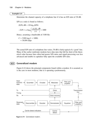 150 Chapter 6 • Modems
Figure 6.14 Generalized modem.
Example 6.4
Determine the channel capacity of a telephone line if it has an S/N ratio of 30 dB.
S/N as a ratio is found as follows:
(S/N) dB = 10 log10(S/N)
∴S/N = a log10 = 1000
Hence, assuming a bandwidth of 3100 Hz:
C = 3100 log2(1 + 1000)
= 30.894 kbps
The actual S/N ratio of a telephone line varies; 30 dB is fairly typical of a ‘good’ line.
Many of the earlier multistate modems have data rates that fall far short of the theor-
etical value because lines often had poorer S/N ratios and signal processing was less
advanced and unable to capitalize fully upon the available S/N ratio.
6.5 Generalized modem
Figure 6.14 shows the principal components found within a modem. It is assumed, as
is the case in most modems, that it is operating synchronously.
(S/N) dB
10






DCAC06 2/27/06 11:45 AM Page 150
 