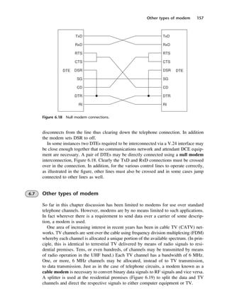 Other types of modem 157
Figure 6.18 Null modem connections.
disconnects from the line thus clearing down the telephone connection. In addition
the modem sets DSR to off.
In some instances two DTEs required to be interconnected via a V.24 interface may
be close enough together that no communications network and attendant DCE equip-
ment are necessary. A pair of DTEs may be directly connected using a null modem
interconnection, Figure 6.18. Clearly the TxD and RxD connections must be crossed
over in the connection. In addition, for the various control lines to operate correctly,
as illustrated in the figure, other lines must also be crossed and in some cases jump
connected to other lines as well.
6.7 Other types of modem
So far in this chapter discussion has been limited to modems for use over standard
telephone channels. However, modems are by no means limited to such applications.
In fact wherever there is a requirement to send data over a carrier of some descrip-
tion, a modem is used.
One area of increasing interest in recent years has been in cable TV (CATV) net-
works. TV channels are sent over the cable using frequency division multiplexing (FDM)
whereby each channel is allocated a unique portion of the available spectrum. (In prin-
ciple, this is identical to terrestrial TV delivered by means of radio signals to resi-
dential premises. Tens, or even hundreds, of channels may be transmitted by means
of radio operation in the UHF band.) Each TV channel has a bandwidth of 6 MHz.
One, or more, 6 MHz channels may be allocated, instead of to TV transmission,
to data transmission. Just as in the case of telephone circuits, a modem known as a
cable modem is necessary to convert binary data signals to RF signals and vice versa.
A splitter is used at the residential premises (Figure 6.19) to split the data and TV
channels and direct the respective signals to either computer equipment or TV.
DCAC06 2/27/06 11:45 AM Page 157
 