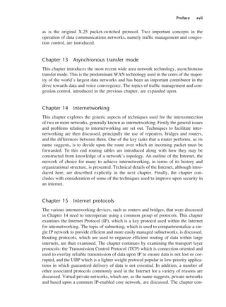 Preface xvii
as is the original X.25 packet-switched protocol. Two important concepts in the
operation of data communications networks, namely traffic management and conges-
tion control, are introduced.
Chapter 13 Asynchronous transfer mode
This chapter introduces the most recent wide area network technology, asynchronous
transfer mode. This is the predominant WAN technology used in the cores of the major-
ity of the world’s largest data networks and has been an important contributor in the
drive towards data and voice convergence. The topics of traffic management and con-
gestion control, introduced in the previous chapter, are expanded upon.
Chapter 14 Internetworking
This chapter explores the generic aspects of techniques used for the interconnection
of two or more networks, generally known as internetworking. Firstly the general issues
and problems relating to internetworking are set out. Techniques to facilitate inter-
networking are then discussed, principally the use of repeaters, bridges and routers,
and the differences between them. One of the key tasks that a router performs, as its
name suggests, is to decide upon the route over which an incoming packet must be
forwarded. To this end routing tables are introduced along with how they may be
constructed from knowledge of a network’s topology. An outline of the Internet, the
network of choice for many to achieve internetworking, in terms of its history and
organizational structure, is presented. Technical details of the Internet, although intro-
duced here, are described explicitly in the next chapter. Finally, the chapter con-
cludes with consideration of some of the techniques used to improve upon security in
an internet.
Chapter 15 Internet protocols
The various internetworking devices, such as routers and bridges, that were discussed
in Chapter 14 need to interoperate using a common group of protocols. This chapter
examines the Internet Protocol (IP), which is a key protocol used within the Internet
for internetworking. The topic of subnetting, which is used to compartmentalize a sin-
gle IP network to provide efficient and more easily managed subnetworks, is discussed.
Routing protocols, which are used to organize efficient routing of data within large
internets, are then examined. The chapter continues by examining the transport layer
protocols: the Transmission Control Protocol (TCP) which is connection oriented and
used to overlay reliable transmission of data upon IP to ensure data is not lost or cor-
rupted, and the UDP which is a lighter weight protocol popular in low-priority applica-
tions in which guaranteed delivery of data is not essential. In addition, a number of
other associated protocols commonly used in the Internet for a variety of reasons are
discussed. Virtual private networks, which are, as the name suggests, private networks
and based upon a common IP-enabled core network, are discussed. The chapter con-
DCAA01 2/27/06 11:17 AM Page xvii
 