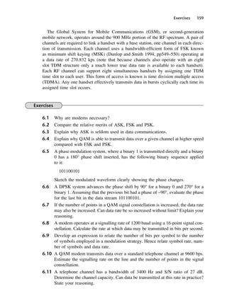 Exercises 159
The Global System for Mobile Communications (GSM), or second-generation
mobile network, operates around the 900 MHz portion of the RF spectrum. A pair of
channels are required to link a handset with a base station, one channel in each direc-
tion of transmission. Each channel uses a bandwidth-efficient form of FSK known
as minimum shift keying (MSK) (Dunlop and Smith 1994, pp549–550) operating at
a data rate of 270.832 kps (note that because channels also operate with an eight
slot TDM structure only a much lower true data rate is available to each handset).
Each RF channel can support eight simultaneous handsets by assigning one TDM
time slot to each user. This form of access is known is time division multiple access
(TDMA). Any one handset effectively transmits data in bursts cyclically each time its
assigned time slot occurs.
Exercises
6.1 Why are modems necessary?
6.2 Compare the relative merits of ASK, FSK and PSK.
6.3 Explain why ASK is seldom used in data communications.
6.4 Explain why QAM is able to transmit data over a given channel at higher speed
compared with FSK and PSK.
6.5 A phase modulation system, where a binary 1 is transmitted directly and a binary
0 has a 180° phase shift inserted, has the following binary sequence applied
to it:
101100101
Sketch the modulated waveform clearly showing the phase changes.
6.6 A DPSK system advances the phase shift by 90° for a binary 0 and 270° for a
binary 1. Assuming that the previous bit had a phase of −90°, evaluate the phase
for the last bit in the data stream 101100101.
6.7 If the number of points in a QAM signal constellation is increased, the data rate
may also be increased. Can data rate be so increased without limit? Explain your
reasoning.
6.8 A modem operates at a signalling rate of 1200 baud using a 16-point signal con-
stellation. Calculate the rate at which data may be transmitted in bits per second.
6.9 Develop an expression to relate the number of bits per symbol to the number
of symbols employed in a modulation strategy. Hence relate symbol rate, num-
ber of symbols and data rate.
6.10 A QAM modem transmits data over a standard telephone channel at 9600 bps.
Estimate the signalling rate on the line and the number of points in the signal
constellation.
6.11 A telephone channel has a bandwidth of 3400 Hz and S/N ratio of 27 dB.
Determine the channel capacity. Can data be transmitted at this rate in practice?
State your reasoning.
DCAC06 2/27/06 11:45 AM Page 159
 