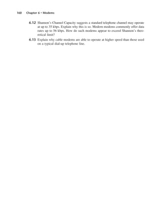 160 Chapter 6 • Modems
6.12 Shannon’s Channel Capacity suggests a standard telephone channel may operate
at up to 35 kbps. Explain why this is so. Modern modems commonly offer data
rates up to 56 kbps. How do such modems appear to exceed Shannon’s theo-
retical limit?
6.13 Explain why cable modems are able to operate at higher speed than those used
on a typical dial-up telephone line.
DCAC06 2/27/06 11:45 AM Page 160
 