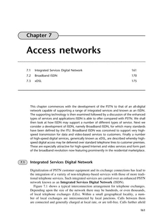 161
Chapter 7
Access networks
7.1 Integrated Services Digital Network 161
7.2 Broadband ISDN 170
7.3 xDSL 175
This chapter commences with the development of the PSTN to that of an all-digital
network capable of supporting a range of integrated services and known as an ISDN.
The supporting technology is then examined followed by a discussion of the enhanced
types of services and applications ISDN is able to offer compared with PSTN. We shall
then look at how ISDN may support a number of different types of service. Next we
consider a development of ISDN, namely Broadband ISDN, for which many standards
have been defined by the ITU. Broadband ISDN was conceived to support very high-
speed transmission for data and video-based services to customers. Finally a number
of high-speed digital services, generically known as xDSL, are described whereby high-
speed digital access may be delivered over standard telephone lines to customer premises.
These are especially attractive for high-speed Internet and video services and form part
of the broadband revolution now featuring prominently in the residential marketplace.
7.1 Integrated Services Digital Network
Digitalization of PSTN customer equipment and its exchange connections has lead to
the integration of a variety of non-telephony-based services with those of more tradi-
tional telephone services. Such integrated services are carried over an enhanced PSTN
network known as an Integrated Services Digital Network (ISDN).
Figure 7.1 shows a typical interconnection arrangement for telephone exchanges.
Depending upon the size of the network there may be hundreds, or even thousands,
of local telephone exchanges (LEs). Within a small geographical locality, a num-
ber of local exchanges are interconnected by local junctions. Calls between them
are connected and generally charged at local rate, or are toll-free. Calls further afield
DCAC07 2/27/06 11:48 AM Page 161
 