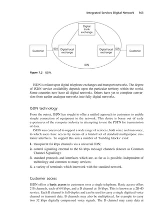 Integrated Services Digital Network 163
ISDN is reliant upon digital telephone exchanges and transport networks. The degree
of ISDN service availability depends upon the particular territory within the world.
Some countries now have all-digital networks. Others have yet to complete conver-
sion from earlier analogue networks into fully digital networks.
ISDN technology
From the outset, ISDN has sought to offer a unified approach to customers to enable
simple connection of equipment to the network. This desire is borne out of early
experiences of the computer industry in attempting to use the PSTN for transmission
of data.
ISDN was conceived to support a wide range of services, both voice and non-voice,
to which users have access by means of a limited set of standard multipurpose cus-
tomer interfaces. To support this aim a number of ‘building blocks’ exist:
1. transparent 64 kbps channels via a universal IDN;
2. control signalling external to the 64 kbps message channels (known as Common
Channel Signalling);
3. standard protocols and interfaces which are, as far as is possible, independent of
technology and common to many services;
4. a variety of terminals which interwork with the standard network.
Customer access
ISDN offers a basic access to customers over a single telephone. Basic access offers
2 B channels, each of 64 kbps, and a D channel at 16 kbps. This is known as a 2B+D
service. Each B channel is full-duplex and can be used to carry a single digitized voice
channel or transmit data. B channels may also be multiplexed, for example to carry
two 32 kbps digitally compressed voice signals. The D channel may carry data at
Figure 7.2 ISDN.
DCAC07 2/27/06 11:48 AM Page 163
 
