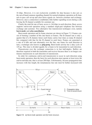 164 Chapter 7 • Access networks
16 kbps. However, it is not exclusively available for data because it also acts as
the out-of-band common signalling channel for normal telephony operation on B chan-
nels to pass call set-up and clear down signals etc. between customer and exchange.
However, once a connection is established, little further signalling occurs during a call,
leaving the D channel available for customer use.
Clearly the total bit rate of basic access is 144 kbps in each direction. Basic access
supports end-to-end operation using a standard single-pair telephone line between
exchange and customer. Two alternative line transmission techniques exist, namely
burst-mode and echo-cancellation.
Burst-mode operation and its frame structure are shown in Figure 7.3. Frames con-
sist of forming a number of bits into bursts or frames. The D channel rate is only a
quarter that of a B channel, hence each frame carries four times as many B channel
bits compared with that for the D channel in each burst. Frames are generated at
a rate of 8 kHz and sent alternately over the line, one frame for each direction in
turn, a technique also known as ping-pong. Burst-mode activity has a duty cycle of
125 µs. This time is divided equally for a frame to be transmitted in each direction.
Transmission over the exchange connection is in fact half-duplex. Buffers are
therefore required in both the transmitter and receiver because there is no longer con-
tinuous transmission in each direction of transmission.
In order for continuous end-to-end transmission to occur in each direction using
burst-mode operation, then the burst for each direction must operate at least twice the
end-to-end data rate, that is at least 288 kbps. Unfortunately, because propagation time
increases with line length, the instantaneous line rate must be further increased with
Figure 7.3 (a) Burst-mode operation and (b) frame structure.
DCAC07 2/27/06 11:48 AM Page 164
 